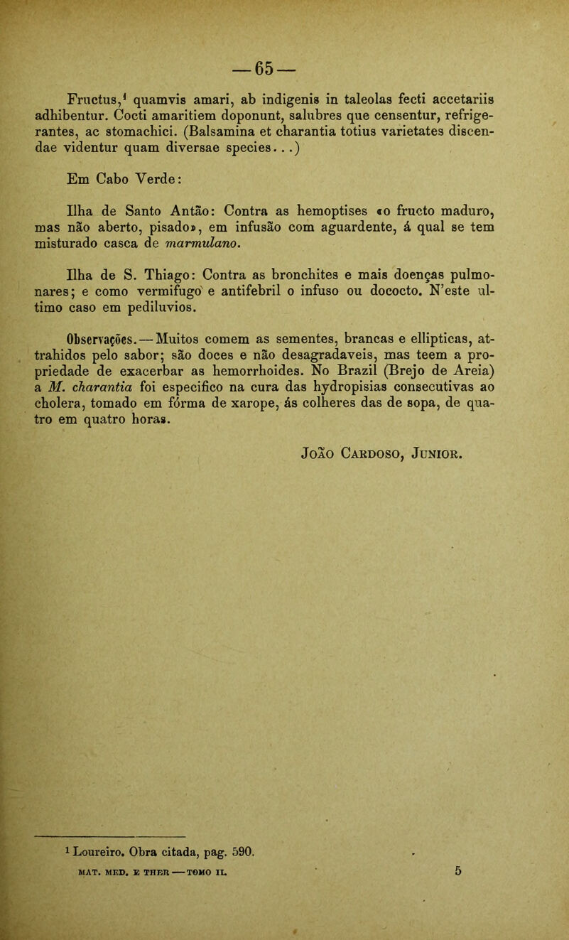 adhibentur. Cocti amaritiem doponunt, salubres que censentur, refrige- rantes, ac stomachici. (Balsamina et charantia totius varietates discen- dae videntur quam diversae species...) Em Cabo Verde: Ilha de Santo Antão: Contra as hemoptises «o fructo maduro, mas não aberto, pisado», em infusão com aguardente, á qual se tem misturado casca de marmulano. Ilha de S. Thiago: Contra as bronchites e mais doenças pulmo- nares ; e como vermifugo' e antifebril o infuso ou dococto. N’este ul- timo caso em pediluvios. Observações.—Muitos comem as sementes, brancas e ellipticas, at- trahidos pelo sabor; são doces e não desagradaveis, mas teem a pro- priedade de exacerbar as hemorrhoides. No Brazil (Brejo de Areia) a M. charantia foi especifico na cura das hydropisias consecutivas ao cholera, tomado em fórma de xarope, ás colheres das de sopa, de qua- tro em quatro horas. Joio Cardoso, Junior. 1 Loureiro. Obra citada, pag. 590. MAT. MF.D. E TnF.n TOMO IL. 5