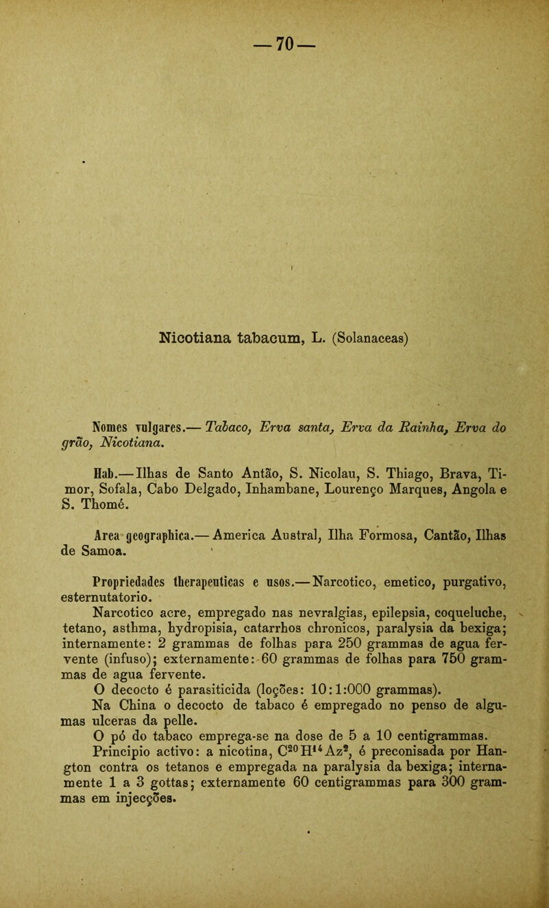 Nicotiana tabacum, L. (Solanaceas) Nomes vulgares.— Tabaco, Erva santa, Erva da Rainha, Erva do grão, Nicotiana. Hab.— Ilhas de Santo Antão, S. Nicolau, S. Thiago, Brava, Ti- mor, Sofala, Cabo Delgado, Inhambane, Lourenço Marques, Angola e S. Thomé. Area*geographica.— America Austral, Ilha Formosa, CantSo, Ilhas de Samoa. Propriedades therapeuticas e usos.—Narcotico, emetico, purgativo, esternutatorio. Narcotico acre, empregado nas nevralgias, epilepsia, coqueluche, tétano, asthma, hydropisia, catarrhos chronicos, paralysia da bexiga; internamente: 2 grammas de folhas para 250 grammas de agua fer- vente (infuso); externamente:'60 grammas de folhas para 750 gram- mas de agua fervente. O decocto é parasiticida (loções: 10:1:000 grammas). Na China o decocto de tabaco é empregado no penso de algu- mas ulceras da pelle. O pó do tabaco emprega-se na dose de 5 a 10 eentigrammas. Principio activo: a nicotina, C^®H**Az®, é preconisada por Han- gton contra os tétanos e empregada na paralysia da bexiga; interna- mente 1 a 3 gottas; externamente 60 eentigrammas para 300 gram- mas em injecções.