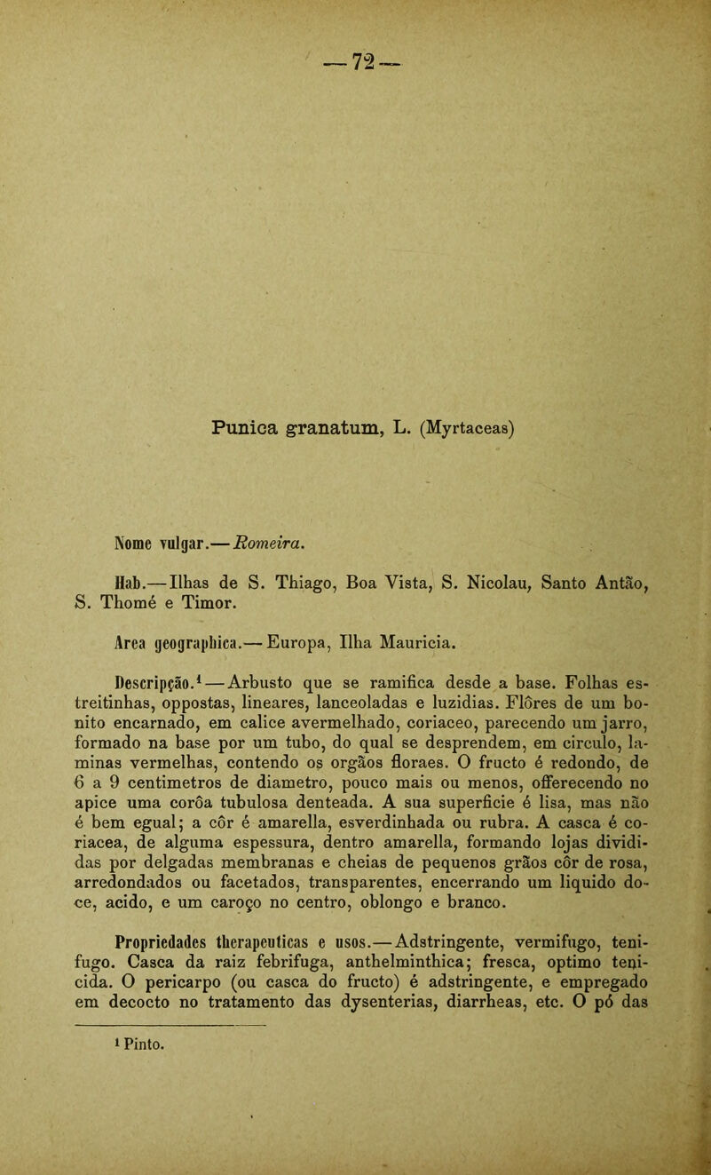 Púnica granatum, L. (Myrtaceas) Nome vulgar.—Romeira. Hab.—Ilhas de S. Thiago, Boa Vista, S. Nicolau, Santo Antão, S. Thomé e Timor. Area geographica.— Europa, Ilha Mauricia. Descripção.* — Arbusto que se ramifica desde a base. Folhas es- treitinhas, oppostas, lineares, lanceoladas e luzidias. Flores de um bo- nito encarnado, em cálice avermelhado, coriaceo, parecendo um jarro, formado na base por um tubo, do qual se desprendem, em circulo, la- minas vermelhas, contendo os orgãos floraes. O fructo é redondo, de 6 a 9 centímetros de diâmetro, pouco mais ou menos, offerecendo no apice uma coroa tubulosa denteada. A sua superficie é lisa, mas nào é bem egual; a côr é amarella, esverdinhada ou rubra. A casca é co- riacea, de alguma espessura, dentro amarella, formando lojas dividi- das por delgadas membranas e cheias de pequenos grãos côr de rosa, arredondados ou facetados, transparentes, encerrando um liquido do- ce, acido, e um caroço no centro, oblongo e branco. Propriedades therapeuticas e usos.—Adstringente, vermifugo, teni- fugo. Casca da raiz febrífuga, anthelminthica; fresca, optimo tepi- cida. O pericarpo (ou casca do fructo) é adstringente, e empregado em decocto no tratamento das dysenterias, diarrheas, etc. O pó das 1 Pinto.