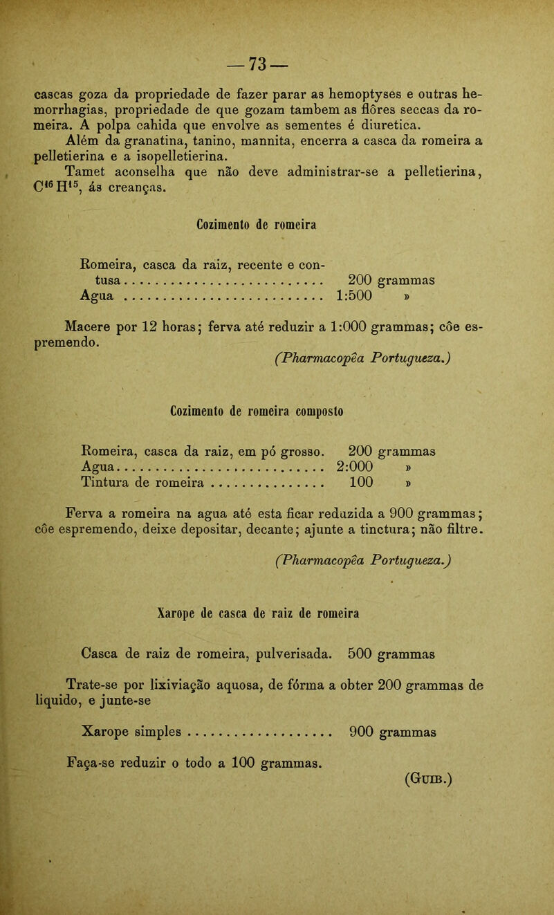 cascas goza da propriedade de fazer parar as hemoptyses e outras he- morrhagias, propriedade de que gozam também as flores seccas da ro- meira. A polpa cabida que envolve as sementes é diurética. Além da granatina, tanino, mannita, encerra a casca da romeira a pelletierina e a isopelletierina. Tamet aconselha que não deve administrar-se a pelletierina, ás creanças. Cozimento de romeira Romeira, casca da raiz, recente e con- tusa 200 grammas Agua 1:500 » Macere por 12 horas; ferva até reduzir a 1:000 grammas; côe es- premendo. (Pharmacopêa Portugueza.) Cozimento de romeira composto Romeira, casca da raiz, em pó grosso. 200 grammas Agua 2:000 » Tintura de romeira 100 » Ferva a romeira na agua até esta ficar reduzida a 900 grammas; côe espremendo, deixe depositar, decante; ajunte a tinctura; não filtre. (Pharmacopêa Portugueza.) Xarope de casca de raiz de romeira Casca de raiz de romeira, pulverisada. 500 grammas Trate-se por lixiviação aquosa, de fórma a obter 200 grammas de liquido, e junte-se Xarope simples 900 grammas Faça-se reduzir o todo a 100 grammas. (Güib.)