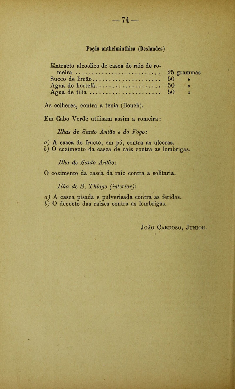 Poção anthelminthica (Deslandes) Extracto alcoolico de casca de raiz de ro- meira Sueco de limão Agua de hortelã Água de tilia 25 grammas 50 * 50 p 50 p As colheres, contra a tenia (Bouch). Em Cabo Verde utilisam assim a romeira: Ilhas de Santo Antão e do Fogo: a) A casca do fructo, em pó, contra as ulceras. h) O cozimento da casca de raiz contra as lombrigas. Ilha de Santo Antão: O cozimento da casca da raiz contra a solitaria. Ilha de S. Thiago (interior): a) A casca pisada e pulverisada contra as feridas. h) O decocto das raizes contra as lombrigas.