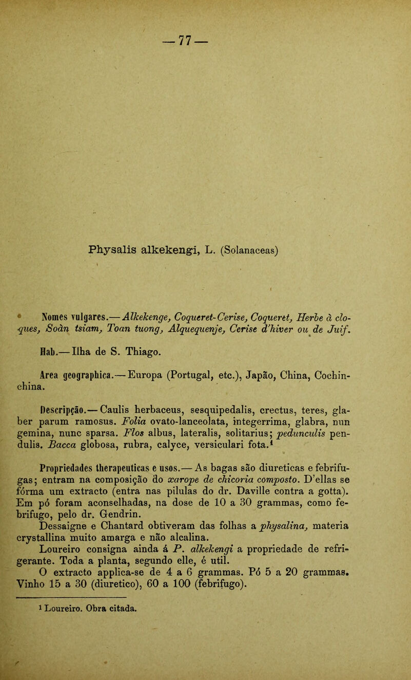 Physalis alkekengi, L. (Solanaceas) • Nomes vulgares.— Alkekenge, Coqueret-Cerise, Coquertt, Herhe à cla- ques, Soàn tsiam, Toan tuong, Alquequenje, Cerise d’hiver ou de Juif. Hab.— Ilha de S. Thiago. Area geographica.— Europa (Portugal, etc.), Japão, China, Cochin- china. Descripção.— Caulis herbaceus, sesquipedalis, crectus, teres, gla- ber parum ramosus. Folia ovato-lanceolata, integerrima, glabra, nun gemina, nunc sparsa. Fios albus, lateralis, solitarius; pedunculis pen- dulis. Bacca globosa, rubra, calyce, versiculari fota.* Propriedades therapeuticas e usos.— As bagas são diuréticas e febrífu- gas; entram na composição do xarope de chicória composto. D’ellas se fórma um extracto (entra nas pílulas do dr. Daville contra a gotta). Em pó foram aconselhadas, na dose de 10 a 30 grammas, como fe- brífugo, pelo dr. Gendrin. Dessaigne e Chantard obtiveram das folhas a physalina, matéria crystallina muito amarga e não alcalina. Loureiro consigna ainda á P. alkekengi a propriedade de refri- gerante. Toda a planta, segundo elle, é util. O extracto applica-se de 4 a 6 grammas. Pó 5 a 20 grammas. Vinho 15 a 30 (diurético), 60 a 100 (febrífugo). 1 Loureiro. Obra citada.