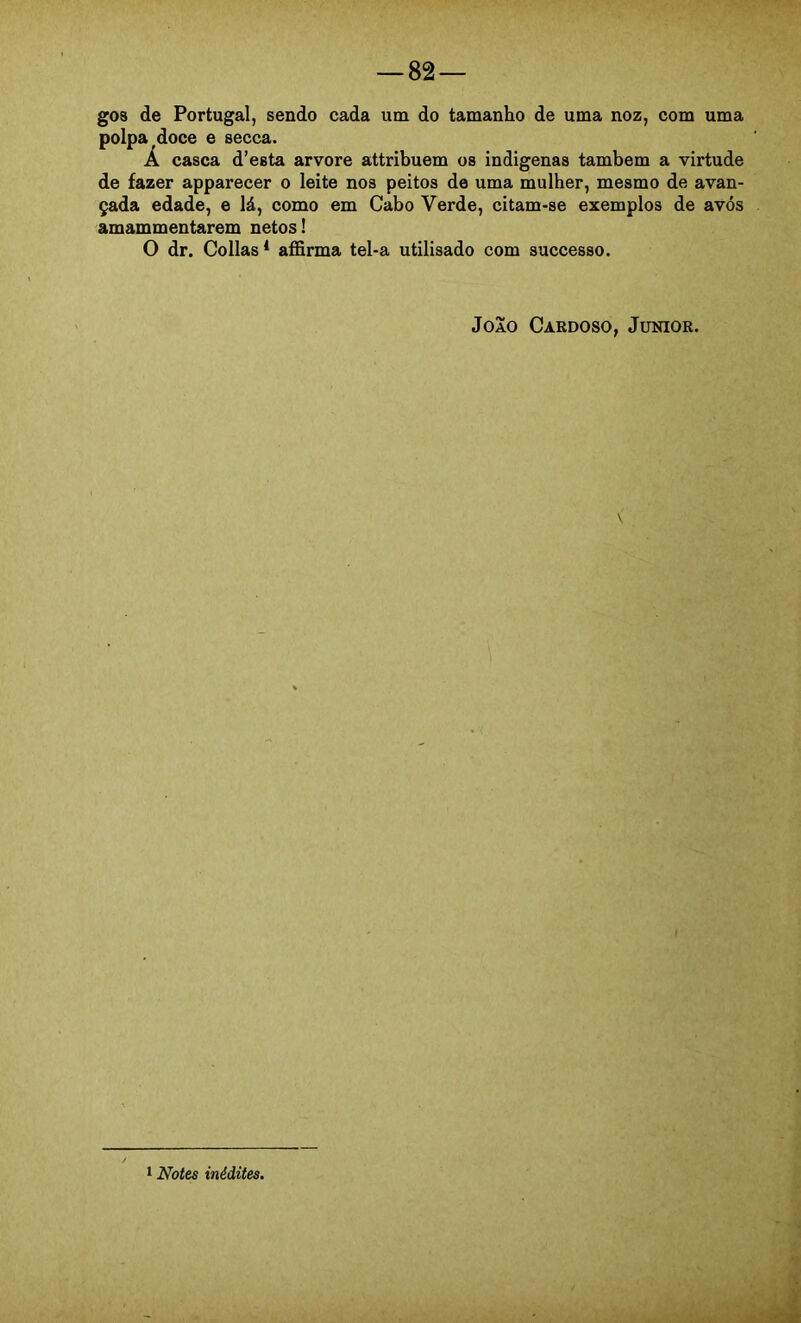 gos de Portugal, sendo cada um do tamanho de uma noz, com uma polpa doce e secca. Á casca d’esta arvore attribuem os indígenas também a virtude de fazer apparecer o leite nos peitos de uma mulher, mesmo de avan- çada edade, e lá, como em Cabo Verde, citam-se exemplos de avós amammentarem netos! O dr. Collas * affirma tel-a utilisado com successo. João Cardoso, Junior. 1 Notes inédites.