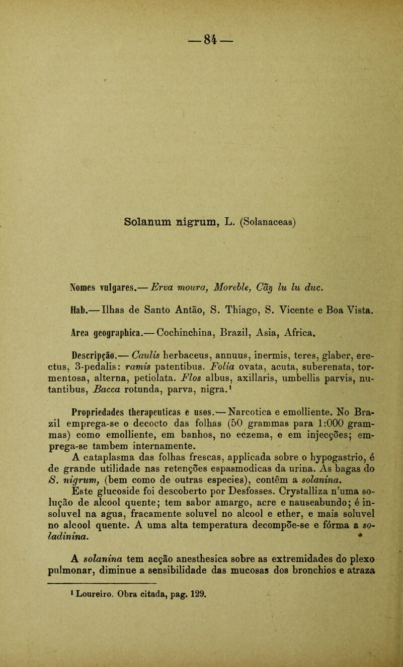 Solanum nigrum, L. (Solanaceas) Nomes vulgares.— Erm moura, Morehle, Cãy lu lu duc. Hab.— Ilhas de Santo Antão, S. Thiago, S. Vicente e Boa Vista. Area geographica.— Cochinchina, Brazil, Asia, África. Descripção.— Caulis herbaceus, annuus, inermis, teres, glaber, ere- ctus, 3-pedalis; ramis patentibus. Folia ovata, acuta, suberenata, tor- mentosa, alterna, petiolata. Fios albus, axillaris, umbellis parvis, nu- tantibus, Bacca rotunda, parva, nigra.' Propriedades therapeulicas e usos.'—Narcótica e emolliente. No Bra- zil emprega-se o decocto das folhas (50 grammas para 1:000 gram- mas) como emolliente, em banhos, no eczema, e em injecções; em- prega-se também internamente. A cataplasma das folhas frescas, applicada sobre o hypogastrio, é de grande utilidade nas retenções espasmódicas da urina. As bagas do S. nigrum, (bem como de outras especies), contêm a solanina. Este glucoside foi descoberto por Desfosses. Crystalliza n’uma so- lução de álcool quente; tem sabor amargo, acre e nauseabundo; é in- solúvel na agua, fracamente solúvel no álcool e ether, e mais solúvel no álcool quente. A uma alta temperatura decompõe-se e fôrma a so- ladinina. * A solanina tem acção anesthesica sobre as extremidades do plexo pulmonar, diminue a sensibilidade das mucosas dos bronchios e atraza 1 Loureiro. Obra citada, pag. 129.