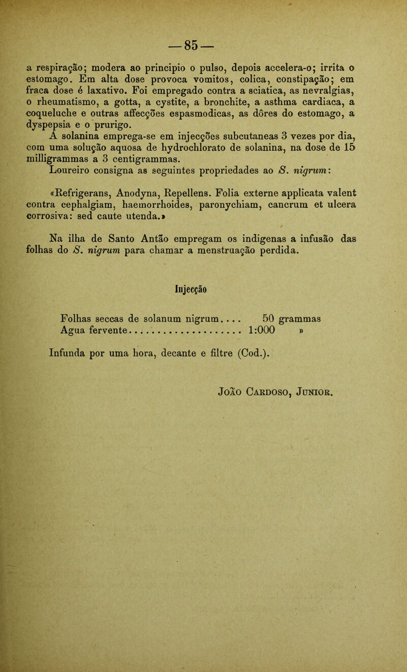 a respiração; modera ao principio o pulso, depois accelera-o; irrita o estomago. Em alta dose provoca vomitos, cólica, constipação; em fraca dose é laxativo. Foi empregado contra a sciatica, as nevralgias, 0 rheumatismo, a gotta, a cystite, a bronchite, a asthma cardiaca, a coqueluche e outras affecções espasmódicas, as dôres do estomago, a dyspepsia e o prurigo. A solanina emprega-se em injecções subcutâneas 3 vezes por dia, com uma solução aquosa de hydrochlorato de solanina, na dose de 15 milligrammas a 3 centigrammas. Loureiro consigna as seguintes propriedades ao S. nigrum: «Refrigerans, Anodyna, Repellens. Folia externe applicata valent contra cephalgiam, haemorrhoides, paronychiam, cancrum et ulcera corrosiva: sed caute utenda.» Na ilha de Santo Antao empregam os indigenas a infusão das folhas do S. nigrum para chamar a menstruação perdida. lujecção Folhas seccas de solanum nigrum.... 50 grammas Agua fervente 1:000 » Infunda por uma hora, decante e filtre (Cod.).