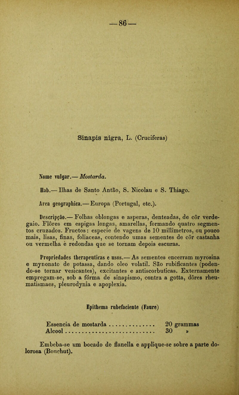 Sinapis nigra, L. (Cruciferas) Nome Tulgar.— Mostarda. Hab.— Ilhas de Santo Antão, S. Nicolau e S. Thiago. Area geographica.— Europa (Portugal, etc.). Descripção.— Folhas oblongas e asperas, denteadas, de côr verde- gaio. Flores em espigas longas, amarellas, formando quatro segmen- tos cruzados. Fructos: especie de vagens de 10 millimetros, ou pouco mais, lisas, finas, foliaceas, contendo umas sementes de côr castanha ou vermelha è redondas que se tornam depois escuras. Propriedades therapeulicas e usos.— As sementes encerram myrosina e mynonato de potassa, dando oleo volátil. São rubificantes (poden- do-se tornar vesicantes), excitantes e antiscorbuticas. Externamente empregam-se, sob a fórma de sinapismo, contra a goíta, dores rheu- matismaes, pleurodynia e apoplexia. Epithema rnbefacíente (Fanre) Essência de mostarda 20 grammas Álcool 30 » Embeba-se um bocado de flanella e applique-se sobre a parte do- lorosa (Bouchut).