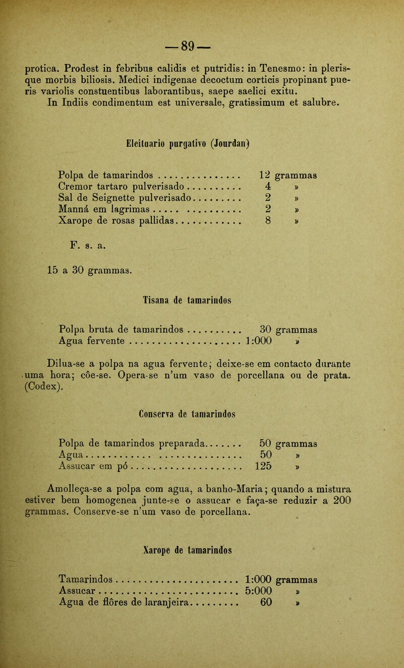 protica. Prodest in febribus calidis et putridis: in Tenesmo: in pleris- que morbis biliosis. Mediei indigenae decoctum corticis propinant pue- ris variolis constuentibus laborantibus, saepe saelici exitu. In Indiis condimentum est universale, gratissimum et salubre. Eleiluario purgativo (Jourdan) Polpa de tamarindos 12 grammas Cremor tartaro pulverisado 4 » Sal de Seignette pulverisado. 2 » Manná em lagrimas 2 » Xarope de rosas pallidas 8 » F. s. a. 15 a 30 grammas. Tisana de tamarindos Polpa bruta de tamarindos 30 grammas Agua fervente 1:000 » Dilua-se a polpa na agua fervente; deixe-se em contacto durante uma hora; côe-se. Opera-se n’um vaso de porcellana ou de prata. (Codex). Conserva de tamarindos Polpa de tamarindos preparada 50 grammas Agua 50 » Assucar em pó 125 » Amolleça-se a polpa com agua, a banho-Maria; quando a mistura estiver bem homogenea junte-se o assucar e faça-se reduzir a 200 grammas. Conserve-se n’um vaso de porcellana. Xarope de tamarindos Tamarindos 1:000 grammas Assucar 5:000 » Agua de flores de laranjeira 60 »