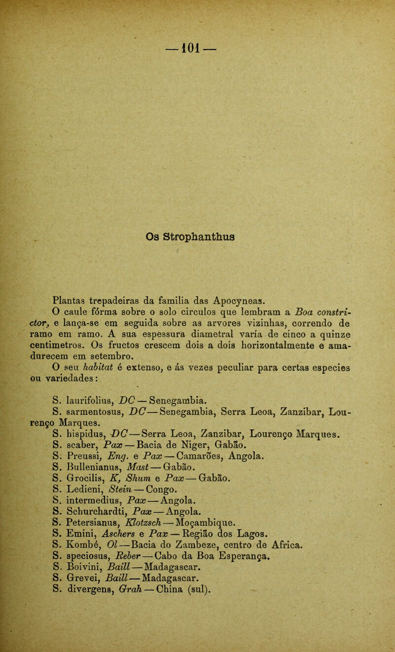 03 Strophanthus Plantas trepadeiras da família das Apocyneas, O caule fôrma sobre o solo círculos que lembram a Boa con$tri~ ctor, e lança-se em seguida sobre as arvores vizinhas, correndo de ramo em ramo. A sua espessura diametral varia de cinco a quinze centímetros. Os fructos crescem dois a dois horizontalmente e ama- durecem em setembro. O seu habitat é extenso, e ás vezes peculiar para certas especies ou variedades: S. laurifolius, DC — Senegambia. S. sarmentosus, DC—Senegambia, Serra Leoa, Zanzibar, Lou- renço Marques. S. hispidus, DC—Serra Leoa, Zanzibar, Lourenço Marques. S. scaber, Pax — Bacia de Niger, Giabão. S. Preussi, Eng. e Pax — Camarões, Angola. S. Bullenianus, Mast — Gabão. S. Grocilis, K, Shum e Pax — Gabão. S. Ledieni, Stein — Congo. S. intermedius, Pax — Angola. S. Schurchardti, Pax — Angola. S. Petersianus, Klotzsch — Moçambique. S. Emini, Aschers e Pax — Região dos Lagos. S. Kombé, 01—Bacia do Zambeze, centro de África. S. speciosus. Beber — Cabo da Boa Esperança. S. Boivini, Baill — Madagascar. S. Grevei, Baill — Madagascar. S. divergens, Gràh — China (sul).