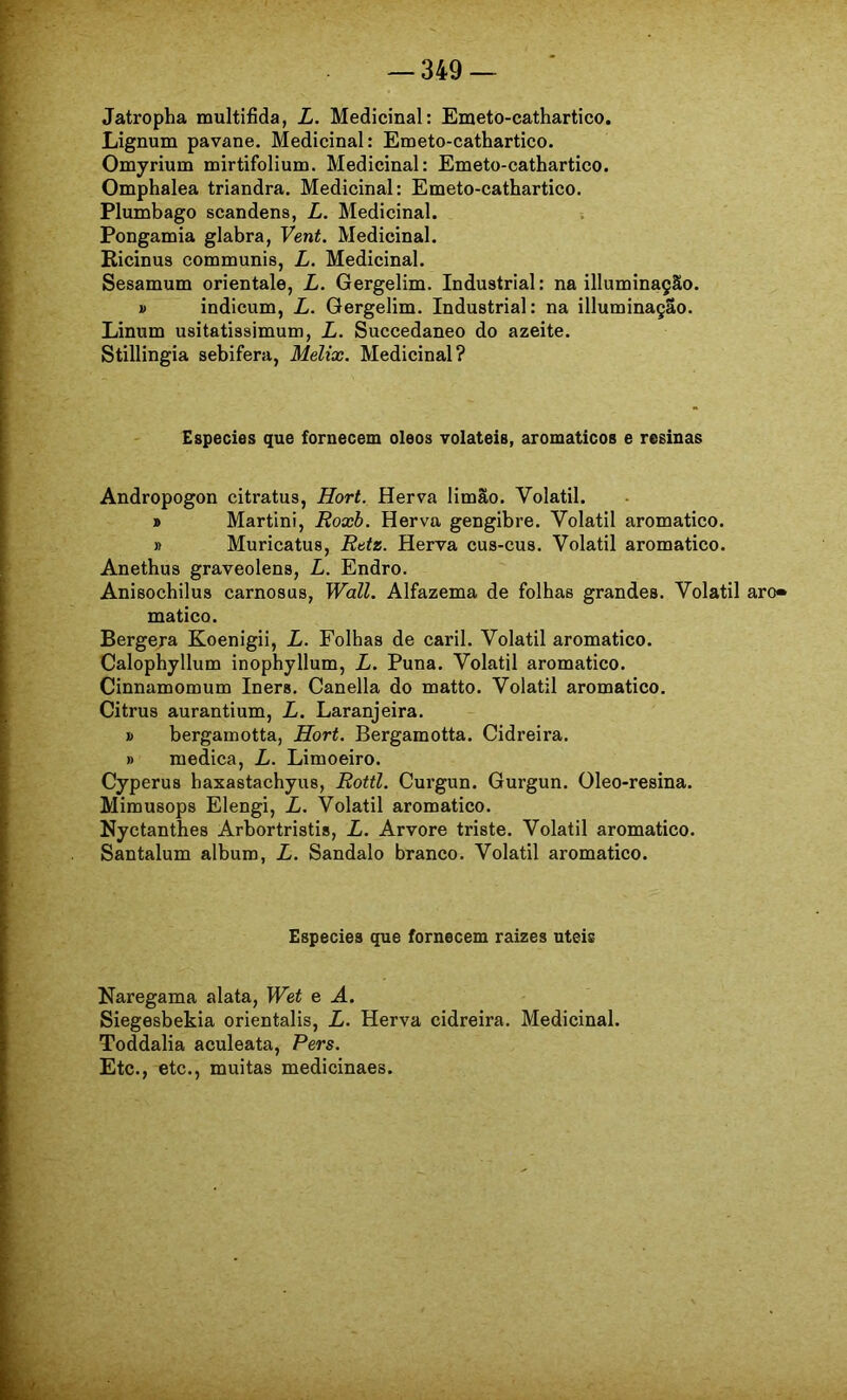 Jatropha multifida, L. Medicinal: Emeto-cathartico. Lignum pavane. Medicinal: Emeto-cathartico. Omyrium mirtifolium. Medicinal: Emeto-cathartico. Omphalea triandra. Medicinal: Emeto-cathartico. Plumbago scandens, L. Medicinal. Pongamia glabra, Vent. Medicinal. Ricinus communis, L. Medicinal. Sesamum orientale, L. Gergelim. Industrial: na illuminação. » indicum, L. Gergelim. Industrial: na illuminaçao. Linum usitatissimum, L. Succedaneo do azeite. Stillingia sebifera, Melix. Medicinal? Especies que fornecem oleos Tolateis, aromáticos e resinas Andropogon citratus, Hort. Herva limão. Volátil. » Martin!, Roxb. Herva gengibre. Volátil aromatico. » Muricatus, Ratz. Herva cus-cus. Volátil aromatico. Anethus graveolens, L. Endro. Anisochilus carnosas, Wall. Alfazema de folhas grandes. Volátil aro» matico. Bergeja Koenigii, L. Folhas de caril. Volátil aromatico. Calophyllum inophyllum, L. Puna. Volátil aromatico. Cinnamomum Iners. Canella do matto. Volátil aromatico. Citrus aurantium, L. Laranjeira. » bergamotta, Hort. Bergamotta. Cidreira. » medica, L. Limoeiro. Cyperus haxastachyus, Rottl. Curgun. Gurgun. Oleo-resina. Mimusops Elengi, L. Volátil aromatico. Nyctanthes Arbortristis, L. Arvore triste. Volátil aromatico. Santalum album, L. Sandalo branco. Volátil aromatico. Especies que fornecem raizes uteie Naregama alata, Wet e A. Siegesbekia orientalis, L. Herva cidreira. Medicinal. Toddalia aculeata, Pers. Etc., etc., muitas medicinaes.