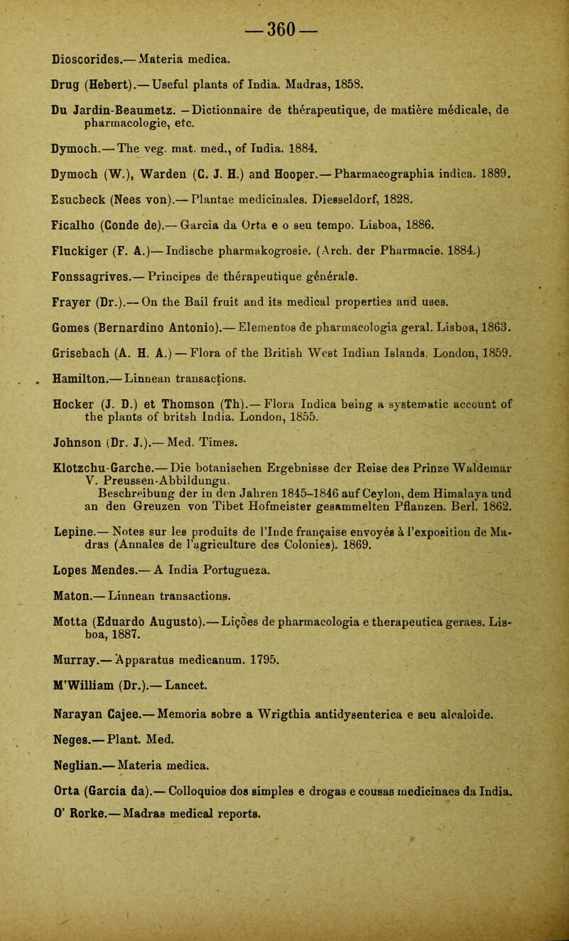 Dioscorides,— Matéria medica. Drug (Hebert).— Useful planta of índia. Madraa, 1858. Du Jardin-Beaumetz. — Dictionnaire de thérapeutique, de matière médicale, de pharmacologie, etc. Dymoch.— The veg. mat. med., of índia. 1884. Dymoch (W.), Warden (C. J. H.) and Hooper.— Pharmacographia indica. 1889, Esucbeck (Nees von).— Plantae medicinalea. Dieaseldorf, 1828. Ficalho (Conde de).— Garcia da ürta e o seu tempo. Lisboa, 1886. Fluckiger (F. A.)—Indische pharmakogi-oaie. (.Arch. der Pharmacie. 1884.) Fonssagrives.— Principes de thérapeutique générale. Frayer (Dr.).— On the Bail fruit and its medicai propertiea and uses. Gomes (Bernardino Antonio).— Elementos de pharmacologia geral. Lisboa, 1863. Grisebach (A. H. A.)—Flora of the British West Indian Islands. London, 1859. Hamilton.— Linnean transactions. Hocker (J. D.) et Thomson (Th).— Flora Indica being a systematic account of the planta of britsh índia. London, 1855. Johnson (Dr. J.).— Med. Times. Klotzchu-Garche.— Die botanischen Eigebnisse der Boise dea Prinze Waldemar V. Preussen-Abbildungu. Beschreibung der in den Jahren 1845-1846 auf Ceylon, dem Himalaya und an den Greuzen von Tibet Hofmeister geanmmelten Pflanzen. Berl. 1862. Lepine.— Notes sur les produits de ITude française envoyéa à Texposition de Ma- dras (Annales de 1’agriculture des Colonies). 1869. Lopes Mendes.— A índia Portugueza. Maton.— Linnean transactions. Motta (Eduardo Augusto).—Lições de pharmacologia e therapeutica geraes. Lis- boa, 1887. Murray.— Apparatus medicanum. 1795. M’William (Dr.).— Lancet. Narayan Cajee.— Memória sobre a Wrigthia antidysenterica e seu alcaloide. Neges.— Plant. Med. Neglian.— Matéria medica. Orta (Garcia da).— Colloquios dos simples e drogas e cousas mcdicinacs da índia. O’ Rorke.—Madras medicai reporte.