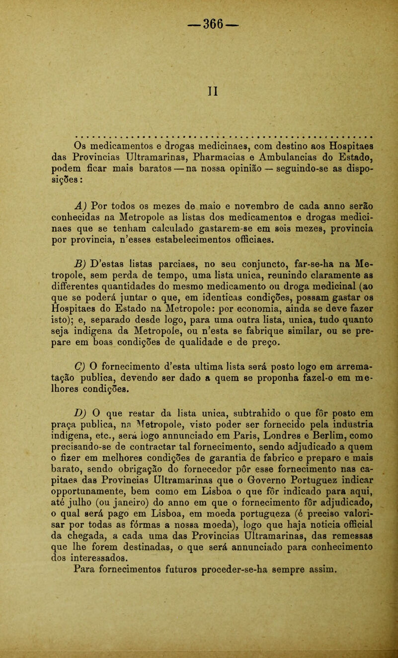 Os medicamentos e drogas medicinaes, com destino aos Hospitaes das Provincias Ultramarinas, Pharmacias e Ambulâncias do Estado, podem ficar mais baratos — na nossa opinião — seguindo-se as dispo- siçSes: A) Por todos os mezes de maio e novembro de cada anno serão conhecidas na Metropole as listas dos medicamentos e drogas medici- naes que se tenham calculado gastarem-se em sois mezes, provincia por provincia, n’esses estabelecimentos officiaes. £) D’estas listas parciaes, no seu conjuncto, far-se-ha na Me- tropole, sem perda de tempo, uma lista unica, reunindo claramente as differentes quantidades do mesmo medicamento ou droga medicinal (ao que se poderá juntar o que, em idênticas condiçSes, possam gastar os Hospitaes do Estado na Metropole: por economia, ainda se deve fazer isto); e, separado desde logo, para uma outra lista, unica, tudo quanto seja indigena da Metropole, ou n’esta se fabrique similar, ou se pre- pare em boas condições de qualidade e de preço. C) O fornecimento d’esta ultima lista será posto logo em arrema- tação publica, devendo ser dado a quem se proponha fazel-o em me- lhores condições. D) O que restar da lista unica, subtrahido o que fôr posto em praça publica, na Metropole, visto poder ser fornecido pela industria indigena, etc., será logo annunciado em Paris, Londres e Berlim, como precisando-se de contractar tal fornecimento, sendo adjudicado a quem o fizer em melhores condições de garantia de fabrico e preparo e mais barato, sendo obrigação do fornecedor pôr esse fornecimento nas ca- pitães das Provincias Ultramarinas que o Governo Portuguez indicar opportunamente, bem como em Lisboa o que fôr indicado para aqui, até julho (ou janeiro) do anno em que o fornecimento fôr adjudicado, o qual será pago em Lisboa, em moeda portugueza (é preciso valori- sar por todas as fôrmas a nossa moeda), logo quo baja noticia official da chegada, a cada uma das Provincias Ultramarinas, das remessas que lhe forem destinadas, o que será annunciado para conhecimento dos interessados. Para fornecimentos futuros proceder-se-ha sempre assim.