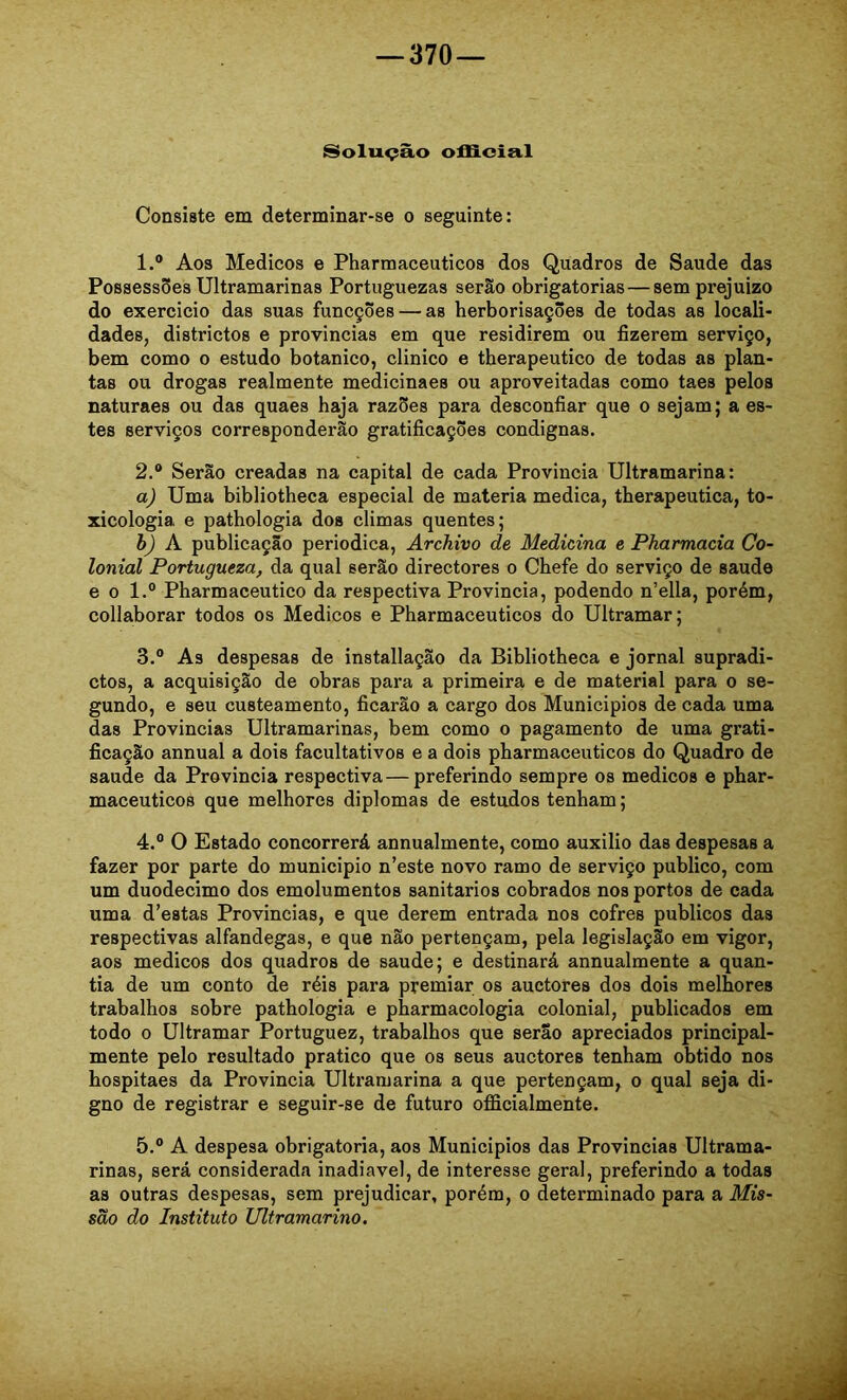 Solução offioia.1 Consiste em determinar-se o seguinte: 1. ® Aos Médicos e Pharmaceuticos dos Quadros de Saude das Possessões Ultramarinas Portuguezas serão obrigatórias — sem prejuízo do exercicio das suas funcções — as herborisações de todas as locali- dades, districtos e provindas em que residirem ou fizerem serviço, bem como o estudo botânico, clinico e therapeutico de todas as plan- tas ou drogas realmente medicinaes ou aproveitadas como taes pelos naturaes ou das quaes haja razões para desconfiar que o sejam; a es- tes serviços corresponderão gratificações condignas. 2. ® Serão creadas na capital de cada Provinda Ultramarina: a) Uma bibliotheca especial de matéria medica, therapeutica, to- xicologia e pathologia dos climas quentes; h) K publicação periódica, ArcJiivo de Medicina e Pharmacia Co- lonial Portugueza, da qual serão directores o Chefe do serviço de saude e 0 1.® Pharmaceutico da respectiva Provincia, podendo n’ella, porém, collaborar todos os Médicos e Pharmaceuticos do Ultramar; 3. ® As despesas de installação da Bibliotheca e jornal supradi- ctos, a acquisição de obras para a primeira e de material para o se- gundo, e seu custeamento, ficarão a cargo dos Munidpios de cada uma das Provindas Ultramarinas, bem como o pagamento de uma grati- ficação annual a dois facultativos e a dois pharmaceuticos do Quadro de saude da Provincia respectiva — preferindo sempre os médicos e phar- maceuticos que melhores diplomas de estudos tenham; 4. ® O Estado concorrerá annualmente, como auxilio das despesas a fazer por parte do municipio n’este novo ramo de serviço publico, com um duodécimo dos emolumentos sanitários cobrados nos portos de cada uma d’estas Provincias, e que derem entrada nos cofres públicos das respectivas alfandegas, e que não pertençam, pela legislação em vigor, aos médicos dos quadros de saude; e destinará annualmente a quan- tia de um conto de réis para premiar os auctores dos dois melhores trabalhos sobre pathologia e pharmacologia colonial, publicados em todo 0 Ultramar Portuguez, trabalhos que serão apreciados principal- mente pelo resultado pratico que os seus auctores tenham obtido nos hospitaes da Provincia Ultramarina a que pertençam, o qual seja di- gno de registrar e seguir-se de futuro officialmente. 5. ® A despesa obrigatória, aos Municipios das Provincias Ultrama- rinas, será considerada inadiavel, de interesse geral, preferindo a todas as outras despesas, sem prejudicar, porém, o determinado para a Mis- são do Instituto Ultramarino. .Â