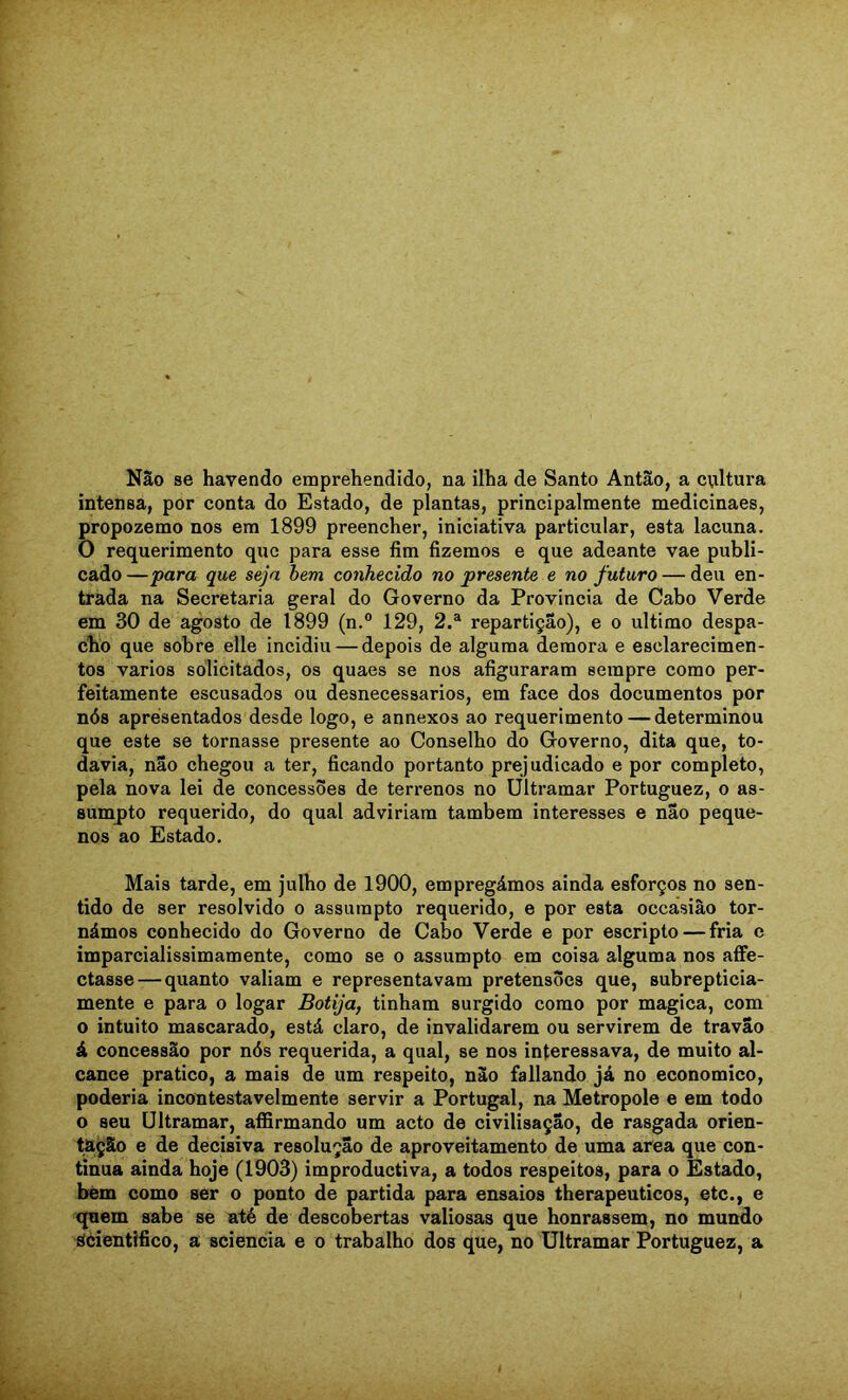 Não se havendo emprehendido, na ilha de Santo Antão, a cviltura intensa, por conta do Estado, de plantas, principalmente medicinaes, propozemo nos em 1899 preencher, iniciativa particular, esta lacuna. O requerimento que para esse fim fizemos e que adeante vae publi- cado —para que seja hem conhecido no presente e no futuro — deu en- trada na Secretaria geral do Governo da Provincia de Cabo Verde em 30 de agosto de 1899 (n.® 129, 2.® repartição), e o ultimo despa- clio que sobre elle incidiu — depois de alguma demora e esclarecimen- tos vários solicitados, os quaes se nos afiguraram sempre como per- feitamente escusados ou desnecessários, em face dos documentos por nós apresentados desde logo, e annexos ao requerimento — determinou que este se tornasse presente ao Conselho do Governo, dita que, to- davia, não chegou a ter, ficando portanto prejudicado e por completo, pela nova lei de concessões de terrenos no Ultramar Portuguez, o as- sumpto requerido, do qual adviriam também interesses e não peque- nos ao Estado. Mais tarde, em julho de 1900, empregámos ainda esforços no sen- tido de ser resolvido o assumpto requerido, e por esta occásiâo tor- námos conhecido do Governo de Cabo Verde e por escripto — fria c imparcialissimamente, como se o assumpto em coisa alguma nos affe- ctasse — quanto valiam e representavam pretensões que, subrepticia- mente e para o logar Botija, tinham surgido como por magica, com o intuito mascarado, está claro, de invalidarem ou servirem de travão á concessão por nós requerida, a qual, se nos interessava, de muito al- cance pratico, a mais de um respeito, não fallando já no economico, poderia incontestavelmente servir a Portugal, na Metropole e em todo o seu Ultramar, affirmando um acto de civilisação, de rasgada orien- tação e de decisiva resolução de aproveitamento de uma area que con- tinua ainda hoje (1903) improductiva, a todos respeitos, para o Estado, bém como ser o ponto de partida para ensaios therapeuticos, etc., e quem sabe se até de descobertas valiosas que honrassem, no mundo SCientifico, a sciencia e o trabalho dos que, no Ultramar Portuguez, a