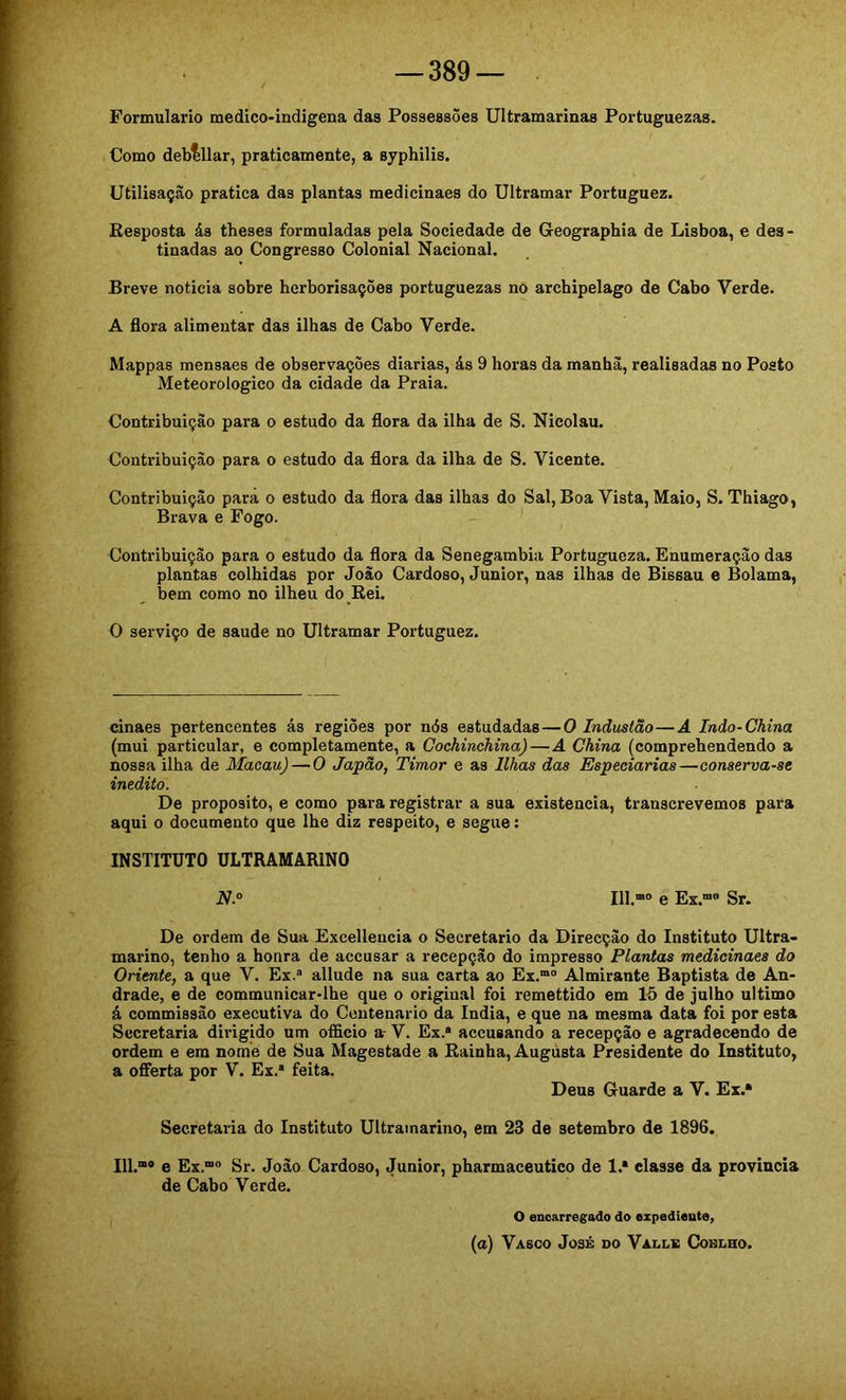 Formulário medico-indigena das Possessões Ultramarinas Portuguesas. Como deblllar, praticamente, a syphilis. Utilisaçào pratica das plantas medicinaes do Ultramar Poi'tuguez. Eesposta ás theses formuladas pela Sociedade de Geographia de Lisboa, e des- tinadas ao Congresso Colonial Nacional. Breve noticia sobre herborisações portuguesas no archipelago de Cabo Verde. A flora alimentar das ilhas de Cabo Verde. Mappas mensaes de observações diarias, ás 9 horas da manha, realisadas no Posto Meteorologico da cidade da Praia. Contribuição para o estudo da flora da ilha de S. Nicolau. Contribuição para o estudo da flora da ilha de S. Vicente. Contribuição para o estudo da flora das ilhas do Sal, Boa Vista, Maio, S. Thiago, Brava e Fogo. Contribuição para o estudo da flora da Senegambia Portuguesa. Enumeração das plantas colhidas por João Cardoso, Junior, nas ilhas de Bissau e Bolama, bem como no ilheu do Rei. O serviço de saude no Ultramar Português. cinaes pertencentes ás regiões por nós estudadas — O Industão—A Indo-China (mui particular, e completamente, a Cochinchina)—A China (comprehendendo a nossa ilha de Macau) — O Japão, Timor e as Ilhas das Especiarias—conserva-se inédito. De proposito, e como para registrar a sua existência, transcrevemos para aqui o documento que lhe dis respeito, e segue: INSTITUTO ULTRAMARINO N.° 111.“» e Ex.“» Sr. De ordem de Sua Excellencia o Secretario da Direcção do Instituto Ultra- marino, tenho a honra de accusar a recepção do impresso Plantas medicinaes do Oriente, a que V. Ex.» allude na sua carta ao Ex.”» Almirante Baptista de An- drade, e de communicar-lhe que o original foi remettido em 15 de julho ultimo á commissão executiva do Centenário da índia, e que na mesma data foi por esta Secretaria dirigido um officio a- V. Ex.® aceusando a recepção e agradecendo de ordem e era nome de Sua Magestade a Rainha, Augusta Presidente do Instituto, a ofiFerta por V. Ex.® feita. Deus Guarde a V. Ex.® Secretaria do Instituto Ultramarino, em 23 de setembro de 1896. 111.“» e Ex.“® Sr. João Cardoso, Junior, pharmaceutico de 1.® classe da provincia de Cabo Verde. o encarregado do expediente, (a) Vasco José do Valle Coblho.