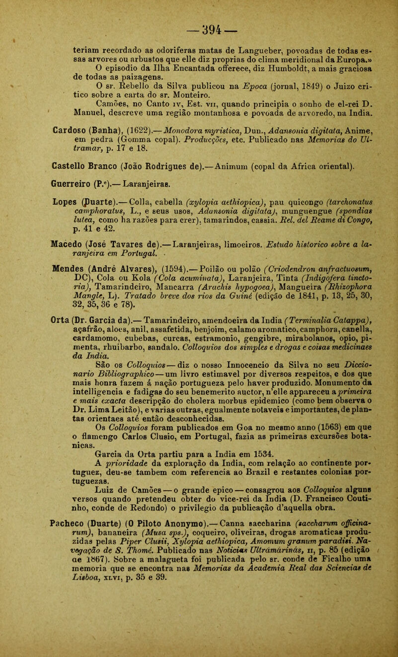 teriam recordado as odoríferas matas de Langueber, povoadas de todas es- sas arvores ou arbustos que elle diz próprias do clima meridional da Europa.» O episodio da Ilha Encantada offerece, diz Humboldt, a mais graciosa de todas as paizagens. O sr. Rebello da Silva publicou na Epoca (jornal, 1849) o Juizo cri- tico sobre a carta do sr. Monteiro. Camòes, no Canto iv, Est. vii, quando principia o sonho de el-rei D. Manuel, descreve uma regiào montanhosa e povoada de arvoredo, na índia. Cardoso (Banha), (1622).— Monodora myristica, Dun., Adansonia digitata, Anime, em pedra (Gomma copal). Producções, etc. Publicado nas Memórias do Ul- tramar, p. 17 e 18. Castello Branco (João Rodrigues de).—Animum (copal da África oriental). Guerreiro (P.*).— Laranjeiras. Lopes (Jluarte).— Colla, cabella (xylopia atthiopica), pau quicongo (tarchonatus camphoratvs, L., e seus usos, Adansonia digitata), munguengue (spondias lulea, como ha razões para crer), tamarindos, cassia. Rei. dei Reame di Congo, p. 41 e 42. Macedo (José Tavares de).—Laranjeiras, limoeiros. Estudo historico sobre a la- ranjeira cm Portugal. ■ Mendes (André Alvares), (1594).— Poilào ou polào (Criodendron anfractuosum, DC), Cola ou Rola (Cola acuminata). Laranjeira, Tinta (Indigofera tincto- ria). Tamarindeiro, Mancarra (Arachis hypogoea), Mangueira (Rhizopkora Mangle, L). Tratado breve dos rios da Guiné (ediçSo de 1841, p. 13, 25, 30, 32, 35,36 e 78). Orta (Dr. Garcia da).— Tamarindeiro, amendoeira da índia ('TerTnmafóa Catappa), açafrão, alocs, anil, assafetida, benjoim, calamo aromatico, camphora, canella, cardamomo, cubebas, curcas, estramonio, gengibre, mirabolanos, opio, pi- menta, rhuibarbo, sandalo. Colloquios dos simples e drogas e coisas medicinaes da índia. Sào os Colloquios—diz o nosso Innocencio da Silva no seu Diccio- nario Bibliographico—um livro estimável por diversos respeitos, e dos que mais honra fazem á nação portugueza pelo haver produzido. Monumento da intelligencia e fadigas do seu benemerito auctor, n’elle appareceu a.primeira e mais exacta descripçào do cholera morbus epidemico (como bem observa o Dr. Lima Leitão), e varias outras, egualmente notáveis e importantes, de plan- tas orientaes até então desconhecidas. Os Colloquios foi-am publicados em Goa no mesmo anno (1563) em que o flamengo Carlos Clusio, em Portugal, fazia as primeiras excursões bota- nicas. Garcia da Orta partiu para a índia em 1534. A prioridade da exploração da índia, com relação ao continente por- tuguez, deu-se também com referencia ao Brazil e restantes colonias por- tuguezas. Luiz de Camões — o grande epico — consagrou aos Colloquios alguns versos quando pretendeu obter do vice-rei da índia (D. Francisco Couti- nho, conde de Redondo) o privilegio da publicação d’aquella obra. Pacheco (Duarte) (0 Piloto Anonymo).— Canna sacebarina (saccharum offidna- rum), bananeira (Musa sps.), coqueiro, oliveiras, drogas aromaticas produ- zidas pelas Piper Clusii, Xylopia aethiopica, Amomum granum paradisi. Na- vegação de S. Thomé. Publicado nas Noticias Ultrámárinás, ii, p. 85 (edição ae 1867). Sobre a malagueta foi publicada pelo sr. conde de Ficalho uma memória que se encontra nas Memórias da Academia Real das Scitncias de Lisboa, XLvi, p. 35 e 39.