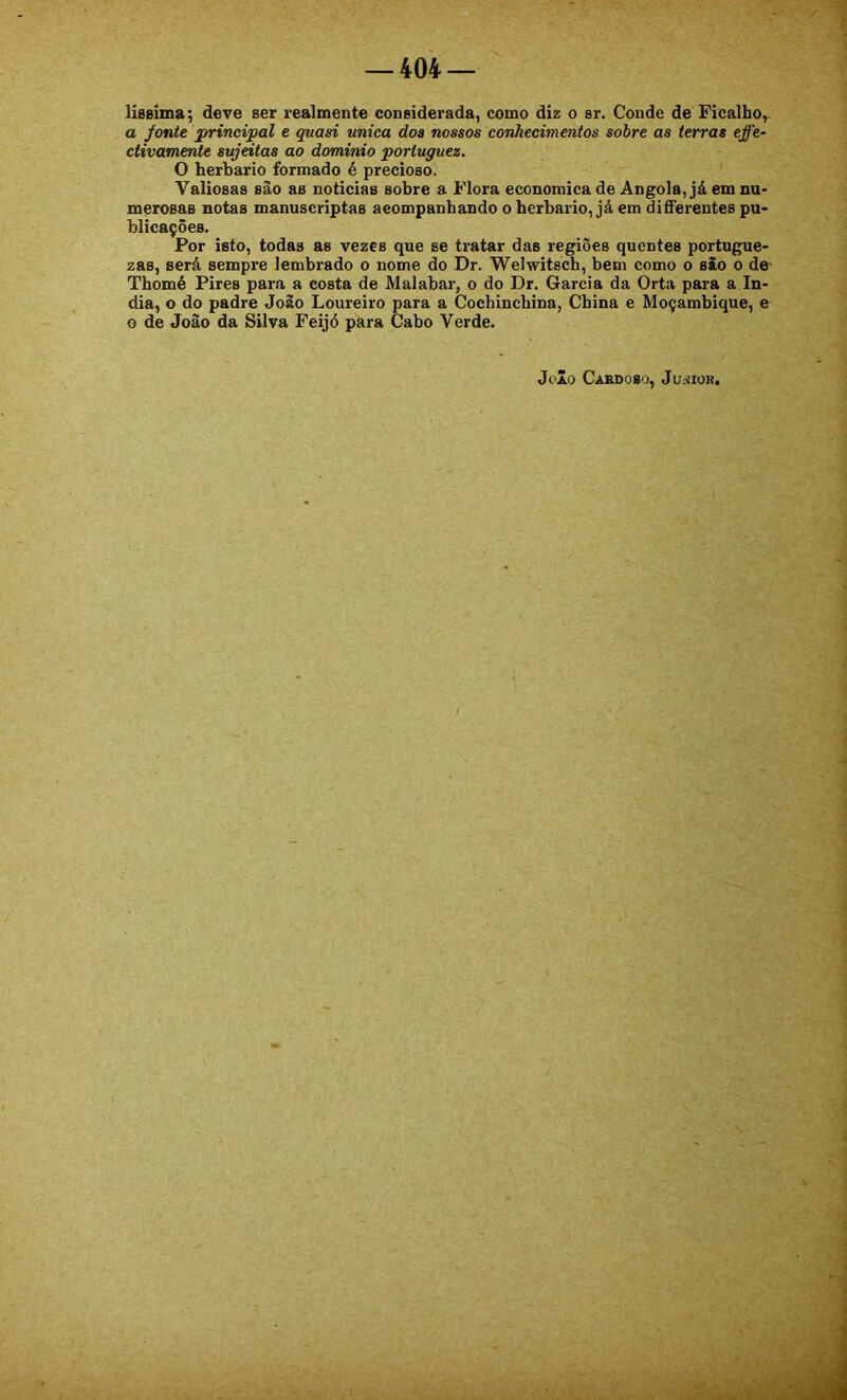 lissima; deve ser realmente considerada, como diz o sr. Conde de Picalho,- a fonte principal e quasi unica doa nossos conhecimentos sobre as terras effe- ctivamente sujeitas ao dominio portuguez. O herbário formado é precioso. Valiosas sao as noticias sobre a Piora economica de Angola, já em nu- merosas notas manuscriptas acompanhando o herbário, já em difPerentes pu- blicações. Por isto, todas as vezes que se tratar das regiões quentes portugue- zas, será sempre lembrado o nome do Dr. Welwitsch, bem como o são o de Thomé Pires para a costa de Malabar, o do Dr. Garcia da Orta para a ín- dia, o do padre João Loureiro para a Cochinchina, China e Moçambique, e 0 de João da Silva Peijó para Cabo Verde. Joio CaEDOBO, JuiíIOK,