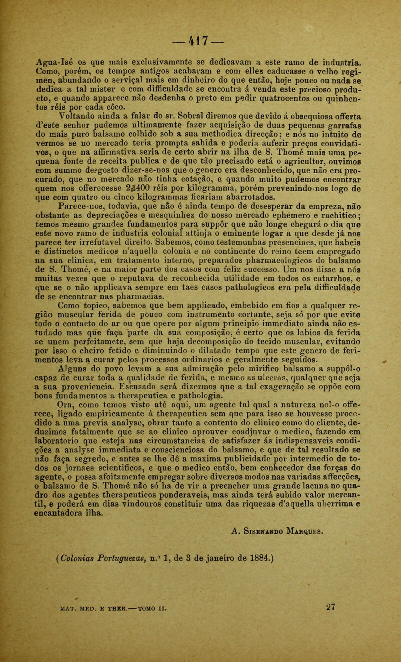 Agua-Isé os que mais exclusivamente se dedicavam a este ramo de industria. Como, porém, os tempos antigos acabaram e com elles caducasse o velho regí- men, abundando o serviçal mais em dinheiro do que entào, hoje pouco ou nada se dedica a tal mister e com difliculdadc se encontra á venda este precioso produ- cto, e quando apparece nüo desdenha o preto em pedir quatrocentos ou quinhen- tos réis por cada côco. Voltando ainda a falar do sr. Sobral diremos que devido á obsequiosa offerta d’este senhor pudemos ultimanrente fazer aequisição de duas pequenas garrafas do mais puro balsamo colhido sob a sua methodica direcção; e nós no intuito de vermos se no mercado teria prompta sabida e poderia auferir preços convidati- vos, o que na aflSrmativa seria de certo abrir na ilha de S. Tbomé mais uma pe- quena fonte de receita publica e de que tào precisado está o agricultor, ouvimos com summo desgosto dizer-se-nos que o genero era desconhecido, que não era pro- curado, que no mercado não tinha cotação, e quando muito pudemos encontrar quem nos ofíérecesse 2|í400 réis por kilogramma, porém prevenindo-nos logo de que com quatro ou cinco kilogrammas ficariam abarrotados. Parece-nos, todavia, que não é ainda tempo de desesperar da empreza, não obstante as depreciações e mesquinhez do nosso mercado ephemero e rachitico; temos mesmo grandes fundamentos para suppôr que não longe chegará o dia que este novo ramo de industria colonial attinja o eminente logar a que desde já nos parece ter irrefutável direito. Sabemos, como testemunhas presenciaes, que hábeis e distinctos médicos n’aquella colonia e no continente do reino teem empregado na sua clinica, em tratamento interno, preparados pharmacologicos do balsamo de S. Tbomé, e na maior parte dos casos com feliz successo. Um nos disse a nós muitas vezes que o reputava de reconhecida utilidade em todos os catarrhos, e que se o não applicava sempre em taes casos pathologicos era pela difficuldade de se encontrar nas pharniacias. Como topico, sabemos que bem applicado, embebido em fios a qualquer re- gião muscular ferida de pouco com instrumento cortante, seja só por que evite todo o contacto do ar ou que opere por algum principio immediato ainda não es- tudado mas que faça parte da sua composição, é certo que os lábios da ferida se unem perfeitamete, sem que haja decomposição do tecido muscular, evitando por isso o cheiro fétido e diminuindo o dilatado tempo que este genero de feri- mentos leva a curar pelos processos ordinários e geralmente seguidos. Alguns do povo levam a sua admiração pelo mirifico balsamo a suppôl-o capaz de curar toda a qu.alidade de ferida, e mesmo as ulceras, qualquer que seja a sua proveniência. Escusado será dizermos que a tal exageração se oppòe com bons fundamentos a therapeutica e pathologia. Ora, como temos visto até aqui, um agente tal qual a natureza nol-o ofFe- rece, ligado empiricamente á therapeutica sem que para isso se houvesse proce- dido a uma previa analyse, obrar tanto a contento do clinico como do cliente, de- duzimos fatalmente que se ao clinico aprouver coadjuvar o medico, fazendo em laboratorio que esteja nas circumstancias de satisfazer ás indispensáveis condi- ções a analyse immediata e conscienciosa do balsamo, c que de tal resultado se não faça segredo, e antes se lhe dê a maxima publicidade por intermédio de to- dos os jornaes scientificos, e que o medico então, bem conhecedor das forças do agente, o possa afoitamente empregar sobre diversos modos nas variadas affecções, o balsamo de S. Tbomé não só ha de vir a preencher uma grande lacuna no qua- dro dos agentes therapeuticos ponderáveis, mas ainda terá subido valor mercan- til, e poderá em dias vindouros constituir uma das riquezas d’aquella ubérrima e encantadora ilha. A. SlSENAHDO MarQUKS. (Colonias Porluguezas, n.° 1, de 3 de janeiro de 1884.) MAT. MED. E THER. TOMO II. 27