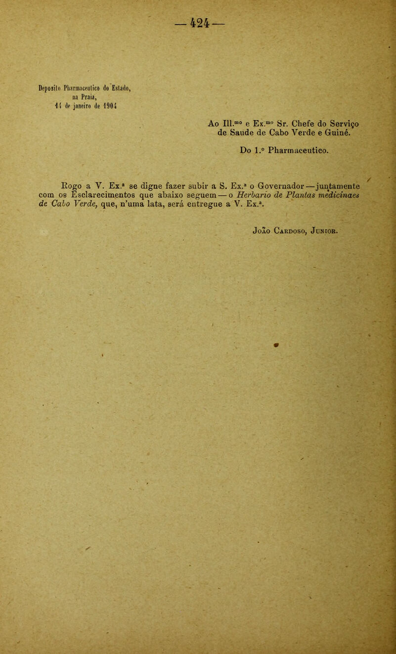 Deposito Pharmaceutieo do Estado, na Praia, dd de janeiro de 1904 Ao 111.““ e Ex.““ Sr. Chefe do Serviço de Saude de Cabo Verde e Guiné. Do l.“ Pharmaceutieo. Eogo a V. Ex.“ se digne fazer subir a S. Ex.“ o Governador—juntamente com os Esclarecimentos que abaixo seguem — o Herbário de Plantas medicinaes de Cabo Verde, que, n’uma lata, será entregue a V. Ex.“.