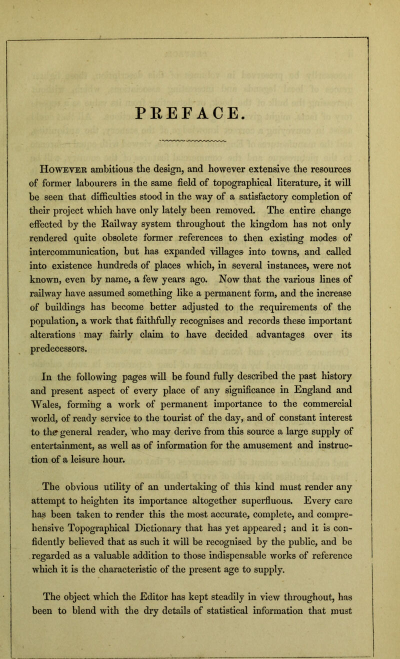 PEEFACE. However ambitious the design, and however extensive the resources of former labourers in the same field of topographical literature, it will be seen that difficulties stood in the way of a satisfactory completion of their project which have only lately been removed. The entire change effected by the Railway system throughout the kingdom has not only rendered quite obsolete former references to then existing modes of intercommunication, but has expanded villages- into towns, and called into existence hundreds of places which, in several instances, were not known, even by name, a few years ago. Now that the various lines of railway have assumed something like a permanent form, and the increase of buildings has become better adjusted to the requirements of the population, a work that faithfully recognises and records these important alterations may fairly claim to have decided advantages over its predecessors. In the following pages will be found fully described the past history and present aspect of every place of any significance in England and Wales, forming a work of permanent importance to the commercial world, of ready service to the tourist of the day, and of constant interest to the general reader, who may derive from this source a large supply of entertainment, as well as of information for the amusement and instruc- tion of a leisure hour. The obvious utility of an undertaking of this kind must render any attempt to heighten its importance altogether superfluous. Every care has been taken to render this the most accurate, complete, and compre- hensive Topographical Dictionary that has yet appeared; and it is con- fidently believed that as such it will be recognised by the public, and be regarded as a valuable addition to those indispensable works of reference which it is the characteristic of the present age to supply. The object which the Editor has kept steadily in view throughout, has been to blend with the dry details of statistical information that must
