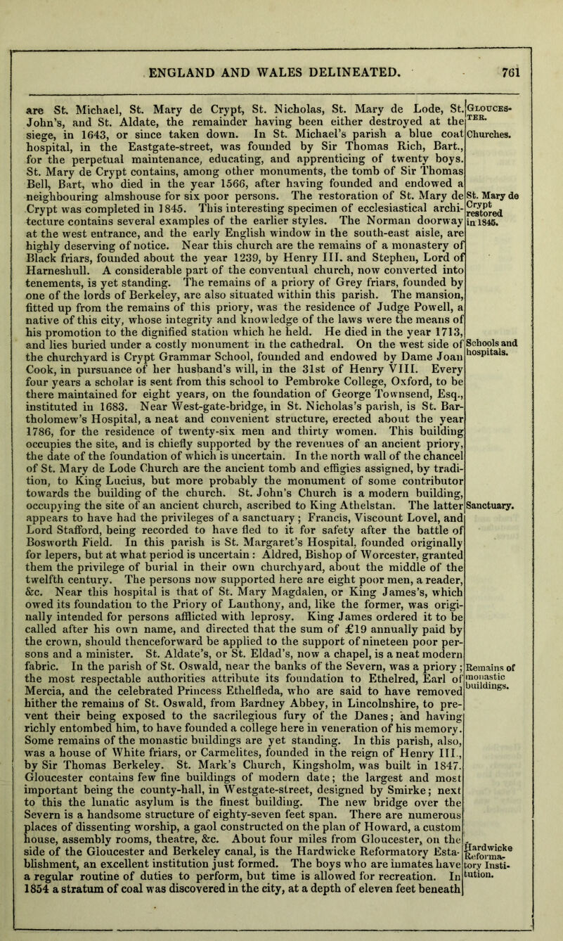 are St> Michael, St. Mary de Crypt, St. Nicholas, St. Mary de Lode, St. John’s, and St. Aldate, the remainder having been either destroyed at the siege, in 1643, or since taken down. In St. Michael’s parish a blue coat hospital, in the Eastgate-street, was founded by Sir Thomas Rich, Bart, for the perpetual maintenance, educating, and apprenticing of twenty boys St. Mary de Crypt contains, among other monuments, the tomb of Sir Thomas Bell, Bart, who died in the year 1566, after having founded and endowed neighbouring almshouse for six poor persons. The restoration of St. Mary de Crypt was completed in 1845. This interesting specimen of ecclesiastical archi- tecture contains several examples of the earlier styles. The Norman doorway at the west entrance, and the early English window in the south-east aisle, are highly deserving of notice. Near this church are the remains of a monastery of Black friars, founded about the year 1239, by Henry III. and Stephen, Lord of Harneshull. A considerable part of the conventual church, now converted into tenements, is yet standing. The remains of a priory of Grey friars, founded by one of the lords of Berkeley, are also situated within this parish. The mansion, fitted up from the remains of this priory, was the residence of Judge Powell, a native of this city, whose integrity and knowledge of the laws were the means of his promotion to the dignified station which he held. He died in the year 1713, and lies buried under a costly monument in the cathedral. On the west side o the churchyard is Crypt Grammar School, founded and endowed by Dame Joan Cook, in pursuance of her husband’s will, in the 31st of Henry VIII. Every four years a scholar is sent from this school to Pembroke College, Oxford, to be there maintained for eight years, on the foundation of George Townsend, Esq., instituted in 1683. Near West-gate-bridge, in St. Nicholas’s parish, is St. Bar- tholomew’s Hospital, a neat and convenient structure, erected about the year 1786, for the residence of twenty-six men and thirty women. This building occupies the site, and is chiefly supported by the revenues of an ancient priory the date of the foundation of which is uncertain. In the north wall of the chancel of St. Mary de Lode Church are the ancient tomb and effigies assigned, by tradi- tion, to King Lucius, but more probably the monument of some contributor towards the building of the church. St. John’s Church is a modern bui occupying the site of an ancient church, ascribed to King Atlielstan. The latter appears to have had the privileges of a sanctuary ; Francis, Viscount Lovel, and Lord Stafford, being recorded to have fled to it for safety after the battle of Bosworth Field. In this parish is St. Margaret’s Hospital, founded originally for lepers, but at what period is uncertain: Aldred, Bishop of Worcester, granted them the privilege of burial in their own churchyard, about the middle of the twelfth century. The persons now supported here are eight poor men, a reader &c. Near this hospital is that of St. Mary Magdalen, or King James’s, which owed its foundation to the Priory of Lanthony, and, like the former, was origi- nally intended for persons afflicted with leprosy. King James ordered it to be called after his own name, and directed that the sum of £19 annually paid by the crown, should thenceforward be applied to the support of nineteen poor per sons and a minister. St. Aldate’s, or St. Eldad’s, now a chapel, is a neat modern fabric. In the parish of St. Oswald, near the banks of the Severn, was a priory ; the most respectable authorities attribute its foundation to Ethelred, Earl of Mercia, and the celebrated Princess Ethelfleda, who are said to have removed hither the remains of St. Oswald, from Bardney Abbey, in Lincolnshire, to pre vent their being exposed to the sacrilegious fury of the Danes; and having richly entombed him, to have founded a college here in veneration of his memory. Some remains of the monastic buildings are yet standing. In this parish, also, was a house of White friars, or Carmelites, founded in the reign of Henry III., by Sir Thomas Berkeley. St. Mark’s Church, Kingsholm, was built in 1847. Gloucester contains few fine buildings of modern date; the largest and most important being the county-hall, in Westgate-street, designed by Smirke; next to this the lunatic asylum is the finest building. The new bridge over the Severn is a handsome structure of eighty-seven feet span. There are numerous places of dissenting worship, a gaol constructed on the plan of Howard, a custom house, assembly rooms, theatre, &c. About four miles from Gloucester* on the side of the Gloucester and Berkeley canal, is the Hardwicke Reformatory Esta- blishment, an excellent institution just formed. The boys who are inmates have a regular routine of duties to perform, but time is allowed for recreation. In 1854 a stratum of coal was discovered in the city, at a depth of eleven feet beneath f Schools and hospitals. Glouces- ter. Churches. St. Mary de Crypt restored in 1846. Sanctuary. Remains of monastic buildings. flardwicke Reformar tory Insti- tution.