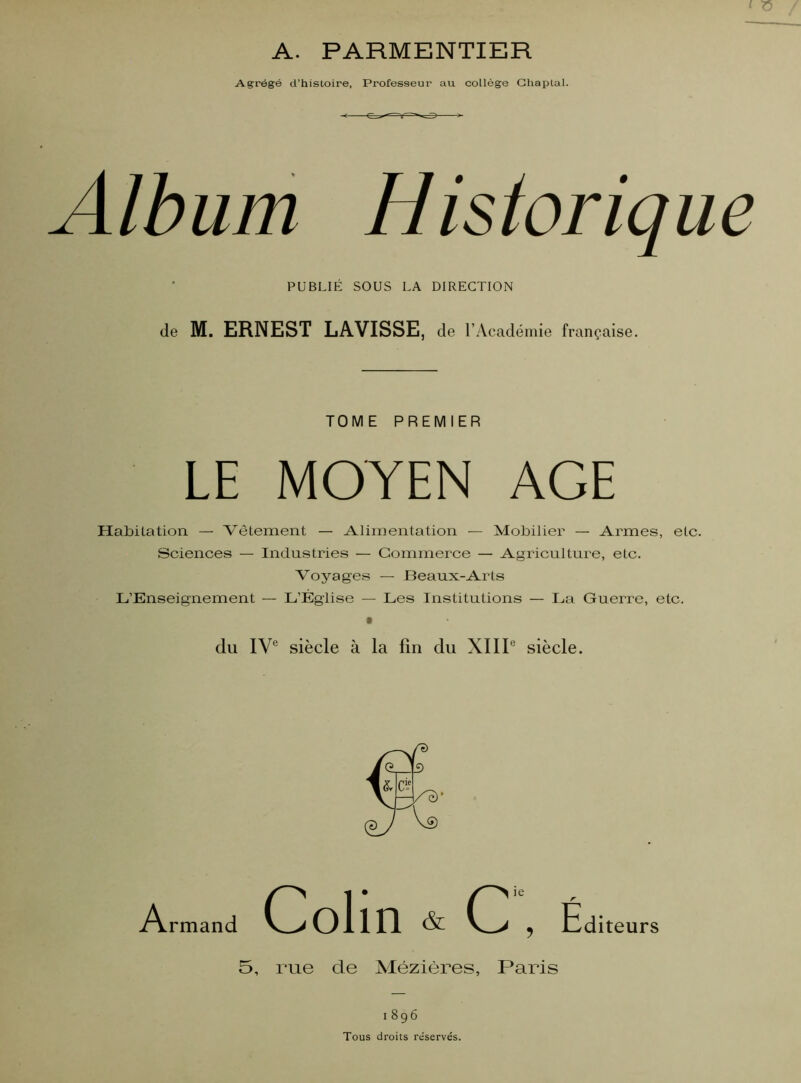 A. PARMENTIER Agrégé d’histoire, Professeur au collège Chaplal. Album Historique PUBLIÉ SOUS LA DIRECTION de M. ERNEST LAVISSE, de l’Académie française. TOME PREMIER LE MOYEN AGE Habitation — Vêtement — Alimentation — Mobilier — Armes, etc. Sciences — Industries — Commerce — Agriculture, etc. Voyages — Beaux-Arts L’Enseignement — L’Église — Les Institutions — La Guerre, etc. • du IVe siècle à la fin du XIIIe siècle. Armand Colin & C , Édi îteurs 5, rue cle Mézières, Paris 1896 Tous droits réservés.