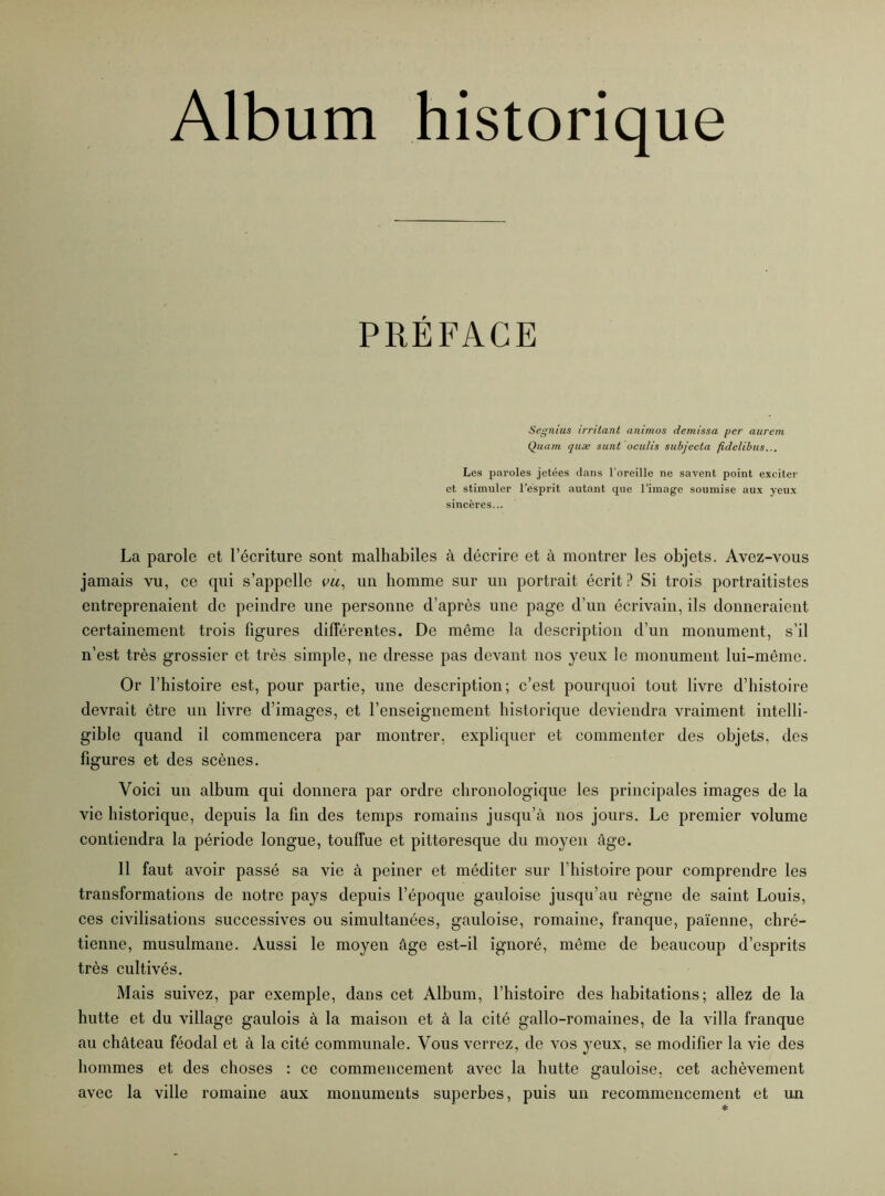 PRÉFACE Segnius irritant animos demissa per aurem Quant quæ sunt oculis subjccta fidelibus... Les paroles jetées dans l’oreille ne savent point exciter et stimuler l’esprit autant que l’image soumise aux yeux sincères... La parole et l’écriture sont malhabiles à décrire et à montrer les objets. Avez-vous jamais vu, ce qui s’appelle vu, un homme sur un portrait écrit ? Si trois portraitistes entreprenaient de peindre une personne d’après une page d’un écrivain, ils donneraient certainement trois figures différentes. De même la description d’un monument, s’il n’est très grossier et très simple, ne dresse pas devant nos yeux le monument lui-même. Or l’histoire est, pour partie, une description; c’est pourquoi tout livre d’histoire devrait être un livre d’images, et l’enseignement historique deviendra vraiment intelli- gible quand il commencera par montrer, expliquer et commenter des objets, des figures et des scènes. Voici un album qui donnera par ordre chronologique les principales images de la vie historique, depuis la fin des temps romains jusqu’à nos jours. Le premier volume contiendra la période longue, touffue et pittoresque du moyen âge. 11 faut avoir passé sa vie à peiner et méditer sur l’histoire pour comprendre les transformations de notre pays depuis l’époque gauloise jusqu’au règne de saint Louis, ces civilisations successives ou simultanées, gauloise, romaine, franque, païenne, chré- tienne, musulmane. Aussi le moyen âge est-il ignoré, même de beaucoup d’esprits très cultivés. Mais suivez, par exemple, dans cet Album, l’histoire des habitations; allez de la hutte et du village gaulois à la maison et à la cité gallo-romaines, de la villa franque au château féodal et à la cité communale. Vous verrez, de vos yeux, se modifier la vie des hommes et des choses : ce commencement avec la hutte gauloise, cet achèvement avec la ville romaine aux monuments superbes, puis un recommencement et un