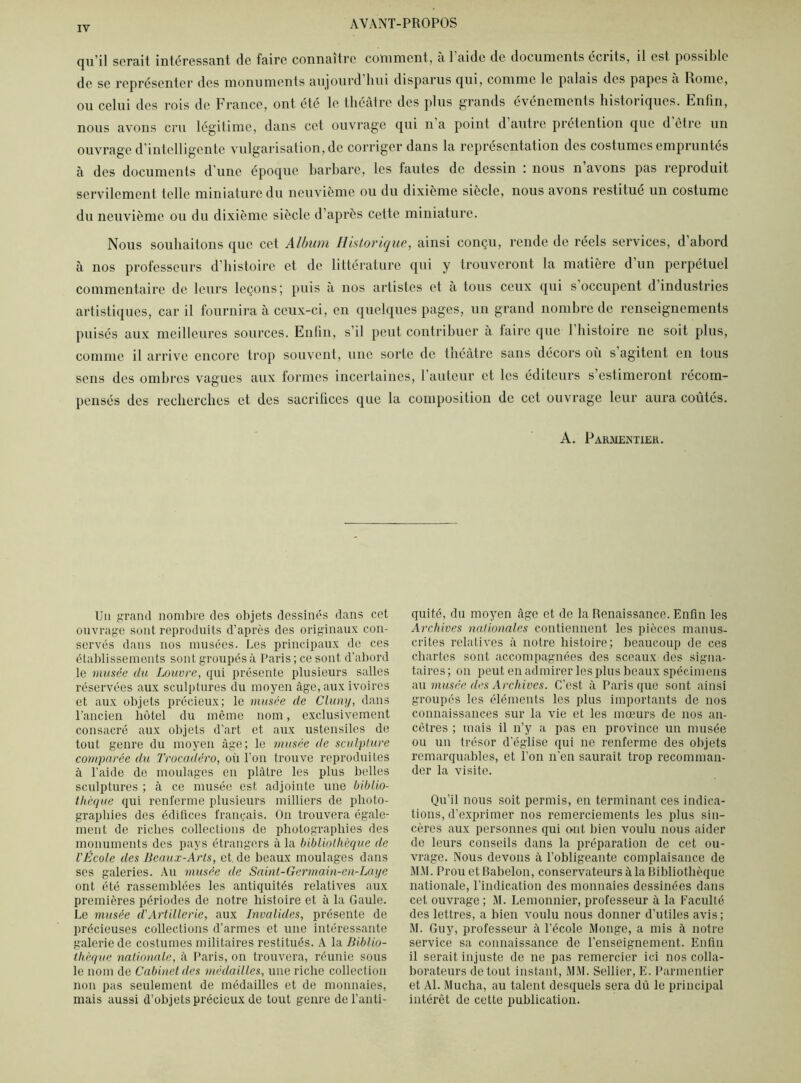 qu’il serait intéressant de faire connaître comment, a 1 aide de documents écrits, il est possible de se représenter des monuments aujourd liui disparus qui, comme le palais des papes a Rome, ou celui des rois de France, ont été le théâtre des plus grands événements historiques. Enfin, nous avons cru légitime, dans cet ouvrage qui n a point d autre prétention que d être un ouvrage d’intelligente vulgarisation, de corriger dans la représentation des costumes empruntés à des documents d’une époque barbare, les fautes de dessin : nous n avons pas reproduit servilement telle miniature du neuvième ou du dixième siècle, nous avons restitué un costume du neuvième ou du dixième siècle d’après cette miniature. Nous souhaitons que cet Album Historique, ainsi conçu, rende de réels services, d’abord à nos professeurs d’histoire et de littérature qui y trouveront la matière d’un perpétuel commentaire de leurs leçons; puis à nos artistes et a tous ceux qui s occupent d industries artistiques, car il fournira à ceux-ci, en quelques pages, un grand nombre de renseignements puisés aux meilleures sources. Enfin, s’il peut contribuer à faire que 1 histoire ne soit plus, comme il arrive encore trop souvent, une sorte de théâtre sans décors où s agitent en tous sens des ombres vagues aux formes incertaines, l’auteur et les éditeurs s estimeront récom- pensés des recherches et des sacriiices que la composition de cet ouvrage leur aura coûtés. A. Parmentier. Un grand nombre des objets dessinés dans cet ouvrage sont reproduits d’après des originaux con- servés dans nos musées. Les principaux de ces établissements sont groupés à Paris ; ce sont d’abord le musée du Louvre, qui présente plusieurs salles réservées aux sculptures du moyen âge, aux ivoires et aux objets précieux; le musée de Cluny, dans l’ancien hôtel du môme nom, exclusivement consacré aux objets d’art et aux ustensiles de tout genre du moyen âge; le musée de sculpture comparée du Trocadéro, où l'on trouve reproduites à l’aide de moulages en plâtre les plus belles sculptures ; à ce musée est adjointe une biblio- thèque qui renferme plusieurs milliers de photo- graphies des édifices français. On trouvera égale- ment de riches collections de photographies des monuments des pays étrangers à la bibliothèque de l'École des Beaux-Arts, et.de beaux moulages dans ses galeries. Au musée de Saint-Germain-en-Laye ont été rassemblées les antiquités relatives aux premières périodes de notre histoire et à la Gaule. Le musée d'Artillerie, aux Invalides, présente de précieuses collections d’armes et une intéressante galerie de costumes militaires restitués. A la Biblio- thèque nationale, à Paris, on trouvera, réunie sous le nom de Cabinet des médailles, une riche collection non pas seulement de médailles et de monnaies, mais aussi d’objets précieux de tout genre de l’anti- quité, du moyen âge et de la Renaissance. Enfin les Archives nationales contiennent les pièces manus- crites relatives à notre histoire; beaucoup de ces chartes sont accompagnées des sceaux des signa- taires; on peut en admirer les plus beaux spécimens nu musée des Archives. C’est à Paris que sont ainsi groupés les éléments les plus importants de nos connaissances sur la vie et les mœurs de nos an- cêtres ; mais il n’y a pas en province un musée ou un trésor d'église qui ne renferme des objets remarquables, et l’on n’en saurait trop recomman- der la visite. Qu’il nous soit permis, en terminant ces indica- tions, d’exprimer nos remerciements les plus sin- cères aux personnes qui ont bien voulu nous aider de leurs conseils dans la préparation de cet ou- vrage. Nous devons à l’obligeante complaisance de MM. Prou etBabelon, conservateurs à la Bibliothèque nationale, l’indication des monnaies dessinées dans cet ouvrage ; M. Lemonnier, professeur à la Faculté des lettres, a bien voulu nous donner d’utiles avis ; M. Guy, professeur à l’école Monge, a mis à notre service sa connaissance de l’enseignement. Enfin il serait injuste de ne pas remercier ici nos colla- borateurs de tout instant, MM. Sellier, E. Parmentier et Al. Mucha, au talent desquels sera dû le principal intérêt de cette publication.