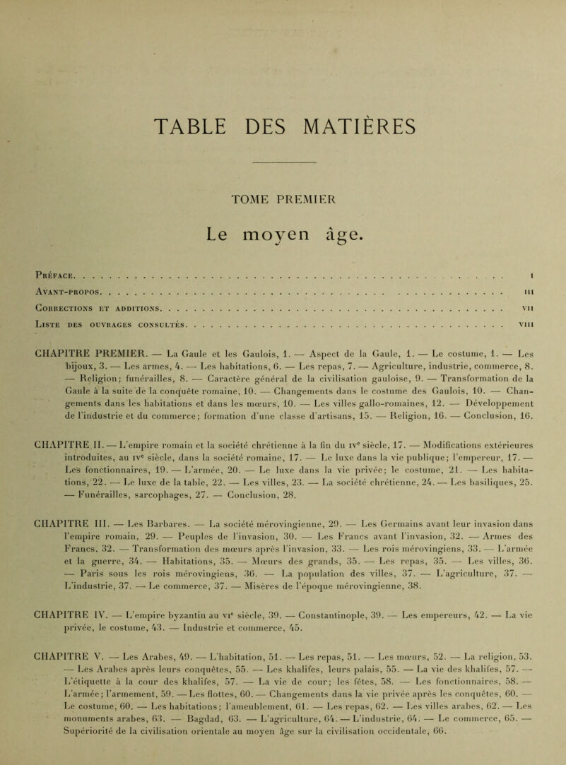 TABLE DES MATIERES TOME PREMIER Le moyen âge. Préface i Avant-propos m Corrections et additions vu Liste des ouvrages consultés viii CHAPITRE PREMIER. — La Gaule et les Gaulois, 1. — Aspect de la Gaule, 1. — Le costume, 1. — Les bijoux, 3. — Les armes, 4. —- Les habitations, 6. — Les repas, 7. — Agriculture, industrie, commerce, 8. — Religion; funérailles, 8. -— Caractère général de la civilisation gauloise, 9. — Transformation de la Gaule à la suite de la conquête romaine, 10. — Changements dans le costume des Gaulois, 10. — Chan- gements dans les habitations et dans les mœurs, 10. — Les villes gallo-romaines, 12. — Développement de l'industrie et du commerce; formation d'une classe d'artisans, 15. — Religion, 16. — Conclusion, 16. CHAPITRE IL — L’empire romain et la société chrétienne à la fin du ivc siècle, 17. — Modifications extérieures introduites, au ive siècle, dans la société romaine, 17. — Le luxe dans la vie publique; l’empereur, 17. — Les fonctionnaires, 19. — L’armée, 20. — Le luxe dans la vie privée; le costume, 21. — Les habita- tions, 22. —- Le luxe de la table, 22. — Les villes, 23. — La société chrétienne, 24.— Les basiliques, 25. — Funérailles, sarcophages, 27. — Conclusion, 28. CHAPITRE III. — I ..es Barbares. — La société mérovingienne, 29. — Les Germains avant leur invasion dans l’empire romain, 29. — Peuples de l'invasion, 30. — Les Francs avant l’invasion, 32. — Armes des Francs, 32. —- Transformation des mœurs après l invasion, 33. — Les rois mérovingiens, 33. -— L’armée et la guerre, 34. — Habitations, 35. — Mœurs des grands, 35. — Les repas, 35. — Les villes, 36. — Paris sous les rois mérovingiens, 36. — La population des villes, 37. — L’agriculture, 37. — L’industrie, 37. — Le commerce, 37. — Misères de l’époque mérovingienne, 38. CHAPITRE IV. — L’empire byzantin au vie siècle, 39. — Constantinople, 39. — Les empereurs, 42. — La vie privée, le costume, 43. — Industrie et commerce, 45. CHAPITRE V. — Les Arabes, 49. — L’habitation, 51. — Les repas, 51. -—■ Les mœurs, 52. — T,a religion, 53. ■—- Les Arabes après leurs conquêtes, 55. — Les khalifes, leurs palais, 55. — La vie des khalifes, 57. — L’étiquette à la cour des khalifes, 57. — La vie de cour; les fêtes, 58. — Les fonctionnaires, 58. — L’armée; l’armement, 59. —Les Hottes, 60.— Changements dans la vie privée après les conquêtes, 60. — Le costume, 60. — Les habitations; l’ameublement, 61. — Les repas, 62. — Les villes arabes, 62. — Les monuments arabes, 63. — Bagdad, 63. — L’agriculture, 64. — L’industrie, 64. — Le commerce, 65. — Supériorité de la civilisation orientale au moyen âge sur la civilisation occidentale, 66.