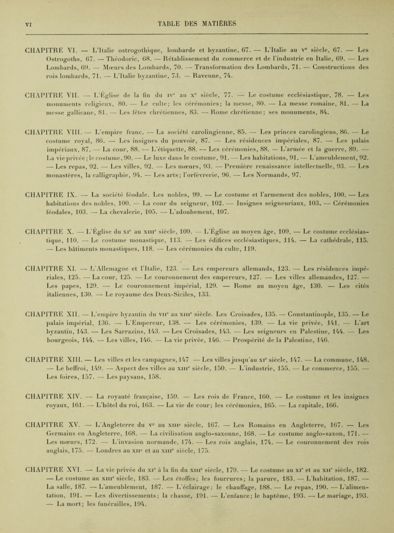 CHAPITRE VI. — L’Italie ostrogolhique, lombarde et byzantine, 67. — L’Italie au ve siècle, 67. — Les Ostroeroths, 67. — Théodoric, 08. —- Rétablissement du commerce et de l’industrie en Italie, 69. — Les Lombards, 69. — Mœurs des Lombards, 70. —■ Transformation des Lombards, 71. — Constructions des rois lombards, 71. — L’Italie byzantine, 7.L — Ravenne, 74. CHAPITRE VII. — L’Eglise de la fin du iv° au xe siècle, 77. — Le costume ecclésiastique, 78. — Les monuments religieux, 80. — Le culte; les cérémonies; la messe, 80. — La messe romaine, 81. — La messe gallicane, 81. — Les fêtes chrétiennes, 83. —■ Rome chrétienne; ses monuments, 84. CHAPITRE VIII. — L’empire franc. — La société carolingienne, 85. — Les princes carolingiens, 86. — Le costume royal, 86. — Les insignes du pouvoir, 87. —• Les résidences impériales, 87. — Les palais impériaux, 87. — La cour, 88. — L’étiquette, 88. — Les cérémonies, 88. — L’armée et la guerre, 89. — La vie privée ; le costume, 90. — Le luxe dans le costume, 91. — Les habitations, 91. — L’ameublement, 92. — Les repas, 92. — Les villes, 92. — Les mœurs, 93. — Première renaissance intellectuelle, 93. —- Les monastères, la calligraphie, 94. — Les arts; l’orfèvrerie, 96. — Les Normands, 97. CHAPITRE IX. — La société féodale. Les nobles, 99. — Le costume et l’armement des nobles, 100. — Les habitations des nobles, 100. — La cour du seigneur, 102. — Insignes seigneuriaux, 103. — Cérémonies féodales, 103. —- La chevalerie, 105. — L’adoubement, 107. CHAPITRE X. —■ L’Eglise du xie au xiiic siècle, 109. —■ L’Eglise au moyen âge, 109. — Le costume ecclésias- tique, 110. — Le costume monastique, 113. — Les édifices ecclésiastiques, 114. — La cathédrale, 115. — Les bâtiments monastiques, 118. — Les cérémonies du culte, 119. CHAPITRE XL — L’Allemagne et l’Italie, 123. — Les empereurs allemands, 123. — Les résidences impé- riales, 125. —La cour, 125. —Le couronnement des empereurs, 127. — Les villes allemandes, 127. — Les papes, 129. — Le couronnement impérial, 129. — Rome au moyen âge, 130. — Les cités italiennes, 130. — Le royaume des Deux-Siciles, 133. CHAPITRE XII. — L’empire byzantin du vnc au xmc siècle. Les Croisades, 135. — Constantinople, 135. — Le palais impérial, 136. — L’Empereur, 138. — Les cérémonies, 139. — La vie privée, 141. — L’art byzantin, 143. — Les Sarrazins, 143. — Les Croisades, 143. — Les seigneurs en Palestine, 144. — Les bourgeois, 144. —- Les villes, 146. — La vie privée, 146. — Prospérité de la Palestine, 146. CHAPITRE] XIII. — Les villes et les campagnes, 147 —Les villes jusqu’au xie siècle, 147. —La commune, 148. — Le beffroi, 149. —- Aspect des villes au xme siècle, 150. — L’industrie, 155. — Le commerce, 155. — Les foires, 157. —- Les paysans, 158. CHAPITRE XIV. — La royauté française, 159. — Les rois de France, 160. — Le costume et les insignes royaux, 161. — L’hôtel du roi, 163. — La vie de cour; les cérémonies, 165. — La capitale, 166. CHAPITRE XV. — L’Angleterre du ve au xiii^ siècle, 167. — Les Romains en Angleterre, 167. — Les Germains en Angleterre, 168. — La civilisation anglo-saxonne, 168. — Le costume anglo-saxon, 171. - - Les mœurs, 172. — L’invasion normande, 174. —- Les rois anglais, 174. — Le couronnement des rois anglais, 175. — Londres au xiie et au xme siècle, 175. CHAPITRE XVI. — La vie privée du xi° à la fin du xiiic siècle, 179. — Le costume au xi* et au xn° siècle, 182. — Le costume au xme siècle, 183. — Les étoffes; les fourrures; la parure, 183. — L’habitation, 187. — La salle, 187. — L’ameublement, 187. — L’éclairage; le chauffage, 188. — Le repas, 190. — L’alimen- tation, 191. — Les divertissements; la chasse, 191. — L’enfance; le baptême, 193. —Le mariage, 193. — La mort; les funérailles, 194.