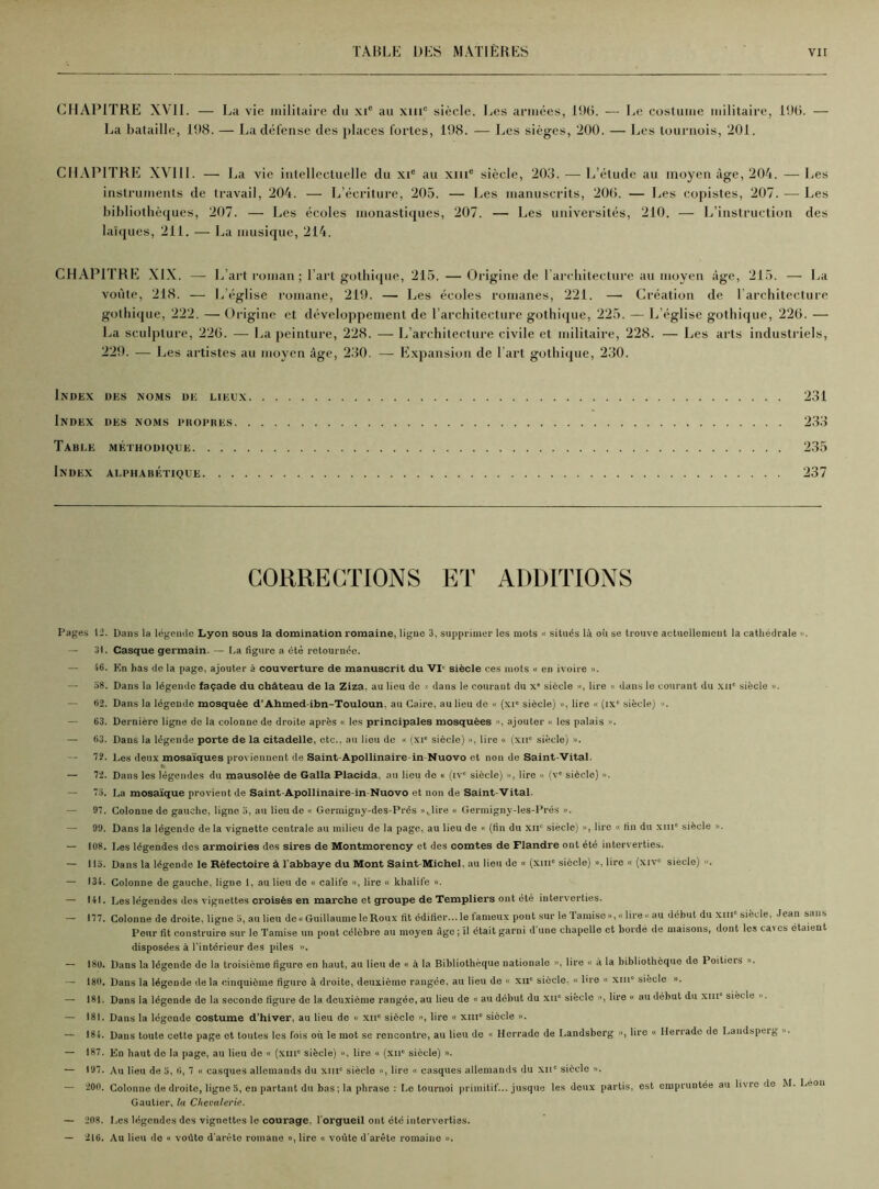 CHAPITRE XVII . — La vie militaire clu xic au xiuc siècle. Les armées, 196. -— Le costume militaire, 196. — La bataille, 198. — La défense des places fortes, 198. — Les sièges, 200. — Les tournois, 201. CHAPITRE XV111. — La vie intellectuelle du xie au xiue siècle, 203. — L’élude au moyen âge, 204. — Les instruments de travail, 204. — L’écriture, 205. — Les manuscrits, 206. — Les copistes, 207. -— Les bibliothèques, 207. — Les écoles monastiques, 207. — Les universités, 210. — L’instruction des laïques, 211. — La musique, 214. CHAPITRE XIX. — L’art roman; l’art gothique, 215. — Origine de l’architecture au moyen âge, 215. — La voûte, 218. —- L’église romane, 219. — Les écoles romanes, 221. —• Création de l'architecture gothique, 222. — Origine et développement de l’architecture gothique, 225. — L’église gothique, 226. — La sculpture, 226. — La peinture, 228. — L’architecture civile et militaire, 228. — Les arts industriels, 229. — 1 ^es artistes au moyen âge, 230. — Expansion de l'art gothique, 230. Index des noms de lieux 231 Index des noms propres 233 Table méthodique 235 Index alphabétique 237 CORRECTIONS ET ADDITIONS Pages 12. Dans la légende Lyon sous la domination romaine, ligne 3, supprimer les mots « situés là où se trouve actuellement la cathédrale ». — 31. Casque germain. — La figure a été retournée. — 46. Kn bas de la page, ajouter à couverture de manuscrit du VI1 siècle ces mots « en ivoire ». — 58. Dans la légende façade du château de la Ziza, au lieu de .< dans le couraut du x* siècle », lire » dans le courant du xiP siècle ». — 62. Dans la légende mosquée d’Ahmed-ibn-Touloun, au Caire, au lieu de « (xi° siècle) », lire « (ixc siècle) ». — 63. Dernière ligne de la colonne de droite après « les principales mosquées », ajouter « les palais ». — 63. Dans la légende porte de la citadelle, etc., au lieu de « (xis siècle) », lire « (xip siècle) ». 12. Les deux mosaïques proviennent de Saint-Apollinaire-in Nuovo et non de Saint-Vital. K — 72. Dans les légendes du mausolée de Galla Placida, au lieu de « (ivc siècle) », lire « (v' siècle) ». — 75. La mosaïque provient de Saint-Apollinaire-in-Nuovo et non de Saint-Vital. — 97. Colonne de gauche, ligne 5, au lieu de « Germigny-des-Prés »,.lire « Germigny-les-Prés ». — 99. Dans la légende de la vignette centrale au milieu de la page, au lieu de « (fin du xip siècle) », lire « fin du xnP siècle ». — 108. Les légendes des armoiries des sires de Montmorency et des comtes de Flandre ont été interverties. — 115. Dans la légende le Réfectoire à l'abbaye du Mont Saint-Michel, au lieu de « (xmc siècle) », lire « (xiv° siecle) ». — 134. Colonne de gauche, ligne 1, au lieu de « calife », lire « khalife ». — 141. Les légendes des vignettes croisés en marche et groupe de Templiers ont été interverties. — 177. Colonne de droite, ligne 5, au lieu de «Guillaume le Roux fit édifier... le fameux pont sur le Tamise »,« lire « au début du xm» siècle, Jean sans Peur fit construire sur le Tamise un pont célèbre au moyen âge ; il était garni d'une chapelle et bordé de maisons, dont les caves étaient disposées à l’intérieur des piles ». — 180. Dans la légende de la troisième figure en haut, au lieu de « à la Bibliothèque nationale », lire « à la bibliothèque de Poitieis ». — 180. Dans la légende de la cinquième figure à droite, deuxième rangée, au lieu de « xil» siècle, « lire « xiip siècle ». — 181. Dans la légende de la seconde figure de la deuxième rangée, au lieu de « au début du xu* siècle », lire « au début du xm° siècle ». — 181. Dans la légende costume d’hiver, au lieu de « xu» siècle », lire « xm“ siècle ». — 184. Dans toute cette page et toutes les fois où le mot se rencontre, au lieu de « Herrade de I.andsberg », lire « Herrade de Landsperg ». — 187. En haut do la page, au lieu de « (xin» siècle) ». lire « (xip siècle) ». — 197. Au lieu de 5, 6, 7 « casques allemands du xiip siècle », lire « casques allemands du xiP siècle ». — 200. Colonne de droite, ligne 5, en partant du bas ; la phrase : Le tournoi primitif... jusque les deux partis, est empruntée au livre de M. Léon Gautier, la Chevalerie. — 208. Les légendes des vignettes le courage, l'orgueil ont été interverties. — 216. Au lieu de « voûte d aréte romane », lire « voûte d'arête romaine ».