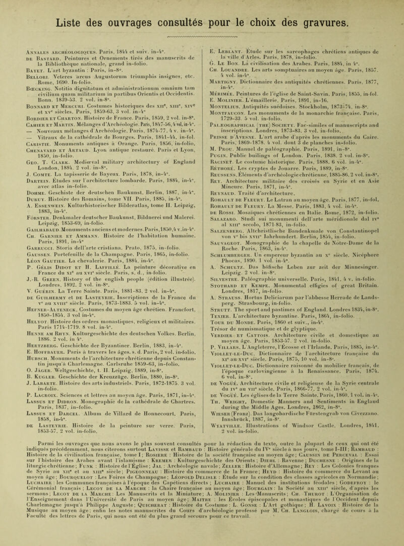 Liste des ouvrages consultés pour le choix des gravures. Annales archéologiques. Paris, 1844 et suiv. in-4”. de Bastakd. Peintures et Ornements tirés des manuscrits de la Bibliothèque nationale, grand in-folio. Bayet. L’art byzantin : Paris, iu-8°. Belloki. Veteres arcus Augustorum triumphis insignes, etc. Rome, 1690. In-folio. Bœcking. Notitia dignitatum et administrationum omnium tain civilium quam militarium in partibus Orientis et Occideutis. Bonn. 1839-53. 2 vol. in-8». Bonnard et Mercure Costumes historiques des XIIe, xm*, xive et xve siècles. Paris, 1859-63, 3 vol. in-4° Bordier et Charton. Histoire de France. Paris, 1859, 2 vol. in-8”. Cahier et Martin. Mélanges d'Archéologie. Paris, 1847-56,4vol. in-4. — Nouveaux mélanges d Archéologie. Paris, 1874-77. 4 v. in-4”. — Vitraux de la cathédrale de Bourges. Paris, 1841-44. in-fol. Caristie. Monuments antiques à Orange. Paris, 1856, in-folio. Chenavard et Artaud. Lyon antique restauré. Paris et Lyon, 1850, in-folio. Geo. T. Clark. Mediœval military architectury of England London, 1884. 2 vol. in-8”. J. Comte. La tapisserie de Bayeux. Paris, 1878, in-4”. Dartein. Etudes sur l’architecture lombarde. Paris, 1884, in-4”, avec atlas in-folio. Dohme. Geschiste der deutschen Baukunst. Berlin, 1887, in-4. Duruy. Histoire des Romains, tome VIL Paris, 1885, in-4”. A. Essenwein. Kulturhistorischer Bilderatlas, tome II. Leipzig, 1883, in-4”. Fôrster. Denkmaler deutscher Baukunst, Bildnerei und Malerei. Leipzig, 1853-69, in-folio. G ai lu ab aud. Monument s anciens et modernes. Paris, 1850,4 v.in-4”. Ch. Garnier et Ammann. Histoire de l’habitation humaine. Paris, 1891, in-4” Garrucci. Storia dell’arte cristiana. Prato, 1875, in-folio. Gaussen. Portefeuille de la Champagne. Paris, 1865, in-folio. Léon Gautier. La chevalerie. Paris, 1884, in-4”. P. Gélis Didot et H. Lafeillé. La peinture décorative en France du XIe au xvi” siècle. Paris, s. d., in-folio. J.-R. Green. History of the english people (édition illustrée). Londres, 1892. 2 vol. in-8”. V. Guérin. La Terre Sainte. Paris, 1881-83. 2 vol. in-4”. de Guii.her.my' et de Lasteyrie. Inscriptions de la France du v” au xviii” siècle. Paris, 1873-1883. 5 vol. in-4”. Hefner-Alteneck. Costumes du moyen âge chrétien. Francfort, 1850-1854. 3 vol in-4”. II EL yot. Histoire des ordres monastiques, religieux et militaires. Paris 1714-1719. 8 vol. in-4”. Henne am Rhyn. Kulturgeschichte des deutschen Volkes. Berlin, 1886. 2 vol. in 4”. Hertzberg. Geschichte der Byzantincr. Berlin, 1883, in-4”. E. Hoffbauer. Paris à travers les âges. s. d. Paris, 2 vol. in-folio. Hubsch. Monuments de l’architecture chrétienne depuis Constan- tin jusqu’à Charlemagne. Carlsruhe 1859-63, in-folio. O. Jager. Weltgeschichte, t. II. Leipzig, 1889, in-8°. B. Kugler. Geschichte der Kreuzzilge. Berlin, 1880, in-8”. J. Labarte. Histoire des arts industriels. Paris, 1872-1875. 3 vol. in-folio. P. Lacroix. Sciences et lettres au moyen âge. Paris, 1871, in-4”. Lassus et Didron. Monographie de la cathédrale de Chartres. Paris, 1837, in-folio. Lassus et Darcel. Album de Villard de Honnecourt. Paris, 1858, in-4». de Lasteyrie. Histoire de la peinture sur verre. Paris, 1853-57. 2 vol. in-folio. E. Leblant. Etude sur les sarcophages chrétiens antiques de la ville d’Arles. Paris, 1878, in-folio. G. Le Bon. La civilisation des Arabes. Paris, 1884, in 4”. Ch. Louandre. Les arts somptuaires au moyen âge. Paris, 1857. 4 vol. in-4”. Martigny. Dictionnaire des antiquités chrétiennes. Paris, 1877, in-4”. Mérimée. Peintures de l’église de Saint-Savin. Paris, 1855, in-fol. E. Molinier. L’émaillerie, Paris, 1891, in-16. Montelius. Antiquités suédoises. Stockholm, 1873-74. in-8”. Montfaucon. Les monuments de la monarchie française. Paris, 1729-33. 5 vol. in-folio. Palæographical (the) Society. Fac-similés of manuscripts and inscriptions. Londres, 1873-83. 3 vol. in-folio. Prisse d’Avesne. L’art arabe d’après les monuments du Caire. Paris, 1869-1878. 4 vol. dont 3 de planches in-folio. M. Prou. Manuel de paléographie. Paris, 1891, in-8”. Pugin. Public builings of London. Paris, 1838. 2 vol. in-8”. Racinet. Le costume historique. Paris, 1888. 6 vol. in-4”. Réthoré. Les cryptes de Jouarre. Paris, 1889, in-8”. Reussens. Eléments d’archéologie chrétienne, 1885-86.2 vol. in-8”. Rey. Architecture militaire des croisés en Syrie cl en Asie Mineure. Paris, 1871, in-4”. Reynaud. Traité d’architecture. Rohault df. Fleury. LcLatran au moyen âge. Paris, 1877, in-fol. Rohault de Fleury. La Messe. Paris, 1883, 4 vol. in-4”. de Rossi. Mosaïques chrétiennes en Italie. Rome, 1872, in-folio. Salazaro. Studi sui inonumenti dell’arte méridionale dal iv” al xm” secolo, 1871-83, in-folio. Salzenberg. Allchristlische Bandenkmale von Constantinopel von v” bis xvn” lahrhundert. Berlin, 1854, in-folio. Sauvageot. Monographie de la chapelle de Notre-Dame de la Roche. Paris, 1863, in-4”. Sciilumberger. Un empereur byzantin au x” siècle. Nicéphorc Phocas, 1890. 1 vol. in-4”. A. Schultz. Das liofische Leben zur zeit der Minnesinger. Leipzig. 2 vol. in-8”. Silvestre. Paléographie universelle. Paris, 1841. 4 v. in-folio. Stothard et Kempe. Monumental effigies of grcat Britain. Londres, 1817, in-folio. A. Strauss. Hortus Deliciarum par l’abbesse Ilerrade de Lands- perg. Strasbourg, in-folio. Strutt. The sport and paslimes of England. Londres 1834,in-8”. Texier. L’architecture byzantine. Paris, 1864, in-folio. Tour du Monde. Paris, 1860 et suiv., in-4”. Trésor de numismatique et de glyptique. Verdier et Cattois. Architecture civile et domestique au moyen âge. Paris, 1853-57. 2 vol. in-folio. P. Villars. L Angleterre, l’Ecosse cl l’Irlande. Paris, 1885, in-4”. Viollet-le-Duc. Dictionnaire de l’architecture française du xi” au xvi” siècle. Paris, 1875, 10 vol. in-8”. Viollet-le-Duc. Dictionnaire raisonné du mobilier français, de l’époque carlovingienne à la Renaissance. Paris, 1874. 6 vol. in-8”. de Vogué. Architecture civile et religieuse de la Syrie centrale du iv” au vii” siècle. Paris, 1866-77. 2 vol. in-4”. de Vogué. Les églises de la Terre Sainte. Paris, 1860.1 vol. in-4”. Th. Wright. Domestic Manners and Sentiments in Englaud during the Middle Ages. Londres, 1862, in-8”. Wieser (Franz). Das langobardische Filrstengrab von Civezzano. Innsbrück, 1887, in-8”. Wi'Atville. Illustrations of Windsor Castle. Londres, 1841. 2 vol. in-folio. Parmi les ouvrages que nous avons le plus souvent consultés pour la rédaction du texte, outre la plupart de ceux qui ont été indiqués précédemment, nous citerons surtout Lavisse et Rambaud : Histoire générale du IV” siècle à nos jours, tome I-III ; Rambaud : Histoire de la civilisation française, tome I; Rosiere : Histoire de la société française au moyen âge; Caussin de Percevai. : Essai sur 1 histoire des Arabes avant l’islamisme : Kremer : Kulturgeschichte des Orients ; Diehl : Ravenne ; Duchesne : Origines de la liturgie chrétienne ; Funk : Histoire de l Église ; Jal : Archéologie navale; Zeli.er : Histoire d’Allemagne ; Rey : Les Colonies franques de Syrie au xne et au xm siècle; Pigeonneau : Histoire du commerce de la France; Heyd : Histoire du commerce du Levant au moyen âge; Bourquelot : Les Foires de Champagne; Léopold Delisle : Etude sur la condition des classes agricoles en Normandie; Luchaire : les Communes françaises à l’époque des Capétiens directs; Luchaire : Manuel des institutions féodales; Godefroy' : le Cérémonial français ; Lecoy de la Marche : la Chaire française au moyen âge ; Bourgain : la Société au xm” siècle, d’après les sermons; Lecoy de la Marche: Les Manuscrits et la Miniature; A. Molinier : Les Manuscrits ; Ch. Thurot : L Organisation de 1 Enseignement dans l’Université de Paris au moyen âge; Maître : les Ecoles éjiiscopales et monastiques de I Occident depuis Charlemagne jusqu’à Philippe Auguste; Quicherat : Histoire du Costume: L. Gonse : L’Art gothique; H. Lavoix : Histoire de la Musique au moyen âge; enfin les notes manuscrites du Cours d’archéologie professé par M. Ch. Langlois, chargé de cours à la Faculté des lettres de Paris, qui nous ont été du plus grand secours pour ce travail. ‘