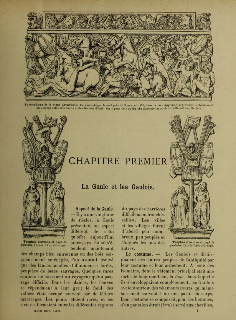Sarcophage de la vigne Ammendola. Ce sarcophage, trouvé près do Rome, en 1830, dans la voie Appienne, représente probablement uu combat entre des Grecs et des Gaulois d’Asie. On y peut voir quelle physionomie les anciens prêtaient aux Gaulois. CHAPITRE PREMIER La Gaule et les Gaulois. Trophée d'armes et captifs gaulois, d'après l'Arc d'Orange. Aspect de la Gaule. — Il y a une vingtaine de siècles, la Gaule présentait un aspect différent de celui qu’offre aujourd’hui notre pays. LA où s’é- tendent maintenant Trophée d'armes et captifs gaulois, d'après l'Arc d’Orange. des champs bien entretenus ou des bois soi- gneusement aménagés, l’on n’aurait trouvé que des landes incultes et d’immenses forêts, peuplées de bêtes sauvages. Quelques rares sentiers ne laissaient au voyageur qu’un pas- sage difficile. Dans les plaines, les fleuves se répandaient à leur gré ; le fond des vallées était occupé souvent par de fétides marécages. Les ponts étaient rares, et les rivières formaient entre les différentes régions du pays des barrières difficilement franchis- sables . Les villes et les villages furent d’abord peu nom- breux, peu peuplés et éloignés les uns des autres. Le costume. — Les Gaulois se distin- guaient des autres peuples de l’antiquité par leur costume et leur armement. A côté des Romains, dont le vêtement principal était une sorte de long manteau, la toge, dans laquelle ils s’enveloppaient complètement, les Gaulois avaient surtou t des vêtements courts, qui même laissaient souvent à nu une partie du corps. Leur costume se composait, pour les hommes, d’un pantalon étroit (braie) serré aux chevilles,