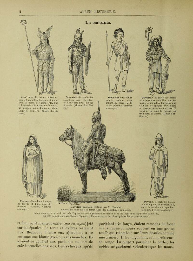 Femme vêtue d'une tunique de dessus et d'une jupe de dessous. (Racinct, Costume historique.) • Chef vêtu de braies, d'une tu- nique à manches longues et d'une saie. Il porte des jambières, une cuirasse de cuir à boutons de métal, un casque orné d'ailes et d’une sorte de crinière. (Musée d'artil- lerie.) Guerrier vêtu de braies attachées aux chevilles, et d'une saie jetée sur les épaules. (Musée d'artille- rie.) Guerrier vêtu d’une courte tunique sans manches, serrée à la taille. (Racinet,Costume historique.) Cavalier gaulois, restitué par M. Frémiet, d’après les découvertes faites dans des sépultures gauloises. Guerrier. Il porte des braies attachées aux chevilles, une tu- nique à manches longues, une saie sur les épaules; sur la tête un casque orné de fourrure. Il tient à la main la carnyx ou trompette de guerre. (Musée d'ar- tillerie.) Paysan. Il porte les braies, une tunique et le bardocuculle, sorte do manteau à capuchon. (Racinet, Costume historique.) Ces personnages ont été restitués d’après les renseignements recueillis dans les fouilles de sépultures gauloises, d après de petites statuettes de l’époque gallo-romaine, et les descriptions des auteurs anciens. et d un petit manteau carré (saie ou s a y on) jeté sur les épaules ; le torse et les bras restaient nus. Beaucoup d’entre eux ajoutaient à ce costume une blouse avec ou sans manches. Ils avaient en général aux pieds des souliers de cuir à semelles épaisses. Leurs cheveux, qu’ils portaient très longs, étaient ramenés du front sur la nuque et noués souvent en une grosse touffe qui retombait sur leurs épaules comme une crinière. 11 les teignaient, et de préférence en rouge. La plupart portaient la barbe; les nobles ne gardaient volontiers que les mous-