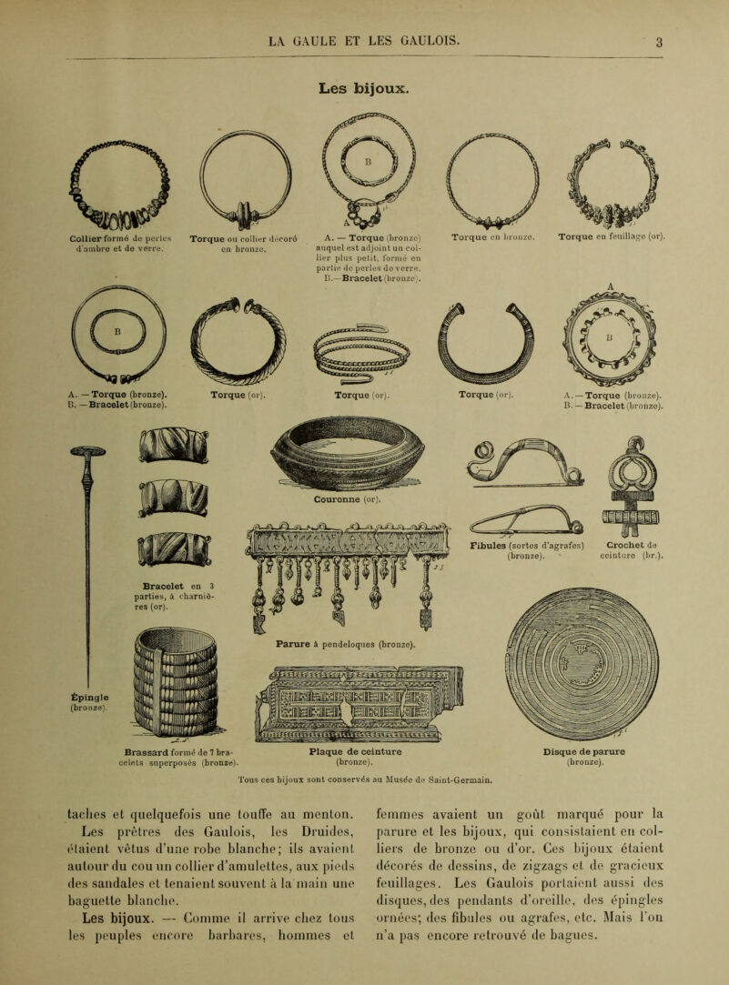 Les bijoux. Collier formé do perles d'ambre et de verre. A. — Torque (bronze). B. — Bracelet (bronze). Torque ou collier décoré en bronze. Torque (or). auquel est adjoint un col- lier plus petit, formé en partie de perles do verre. B.—Bracelet (bronze). Torque (or). Torque en feuillage (or). A A. —Torque (bronze). B. — Bracelet (bronze). Brassard formé de 7 bra- celets superposés (bronze). Plaque de ceinture (bronze). Disque de parure (bronze). Tous ces bijoux sont conservés au Musée de Saint-Germain. taches et quelquefois une touffe au menton. Les prêtres des Gaulois, les Druides, étaient vêtus d’une robe blanche; ils avaient autour du cou un collier d’amulettes, aux pieds des sandales et tenaient souvent à la main une baguette blanche. Les bijoux. — Comme il arrive chez tous les peuples encore barbares, hommes cl femmes avaient un goût marqué pour la parure et les bijoux, qui consistaient en col- liers de bronze ou d’or. Ces bijoux étaient décorés de dessins, de zigzags et de gracieux feuillages. Les Gaulois portaient aussi des disques, des pendants d’oreille, des épingles ornées; des fibules ou agrafes, etc. Mais l’on n’a pas encore retrouvé de bagues.