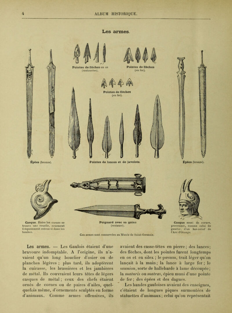 Les armes. Épées (bronze). Pointes de lances et de javelots. Épées (bronze). Casque. Entre les cornes se trouve une rouelle, ornement fréquemment retrouvé dans les tombes. Poignard avec sa gaine (restauré). Ces armes sont conservées au Musée de Saint-Germain. Casque muni de cornes, provenant, comme celui do gauche, d'un bas-relief de l'Arc d’Orange. Les armes. — Les Gaulois étaient d’une bravoure indomptable. A l’origine, ils n’a- vaient qu’un long bouclier d’osier ou de planches légères ; plus tard, ils adoptèrent la cuirasse, les brassières et les jambières de métal, lis couvraient leurs têtes de légers casques de métal ; ceux des chefs étaient ornés de cornes ou de paires d’ailes, quel- quefois même, d’ornements sculptés en forme d’animaux. Comme armes offensives, ils avaient des casse-têtes en pierre; des lances; des flèches, dont les pointes furent longtemps en os et en silex ; le rjœsum, trait léger qu’on lançait à la main ; la lance à large fer ; le saunion, sorte de hallebarde à lame découpée; la maturis ou matras, épieu muni d’une pointe de fer ; des épées et des dagues. Les bandes gauloises avaient des enseignes, c’étaient de longues piques surmontées de statuettes d’animaux; celui qu’on représentait