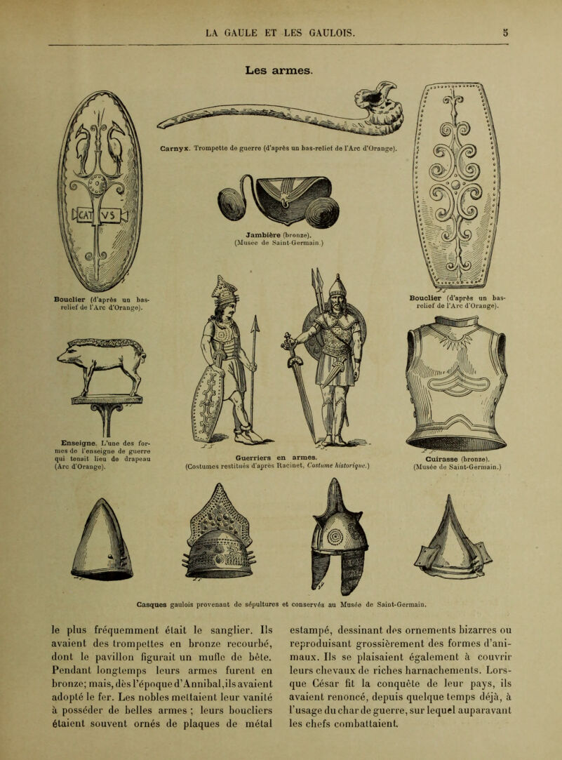 Les armes. Bouclier (d'après un bas- relief de l’Arc d’Orange). mes do l’enseigne de guerre qui tenait lieu de drapeau (Arc d'Orange). Carnyx. Trompette de guerre (d’après un bas-relief de l’Arc d'Orange). Jambière (bronze). (Musée de Saint-Germain.) Guerriers en armes. (Costumes restitués d'après Racinet, Costume historique.) Bouclier (d’après un bas- relief de l’Arc d'Orange). Cuirasse (bronze). (Musée de Saint-Germain.) Casques gaulois provenant de sépultures et conservés au Musée de Saint-Germain. le plus fréquemment était le sanglier. Ils avaient des trompettes en bronze recourbé, dont le pavillon figurait un mufle de bête. Pendant longtemps leurs armes furent en bronze; mais, dès l’époque d’Annibal,ils avaient adopté le fer. Les nobles mettaient leur vanité à posséder de belles armes ; leurs boucliers étaient souvent ornés de plaques de métal estampé, dessinant des ornements bizarres ou reproduisant grossièrement des formes d’ani- maux. Us se plaisaient également à couvrir leurs chevaux de riches harnachements. Lors- que César fit la conquête de leur pays, ils avaient renoncé, depuis quelque temps déjà, à l’usage du char de guerre, sur lequel auparavant les chefs combattaient.
