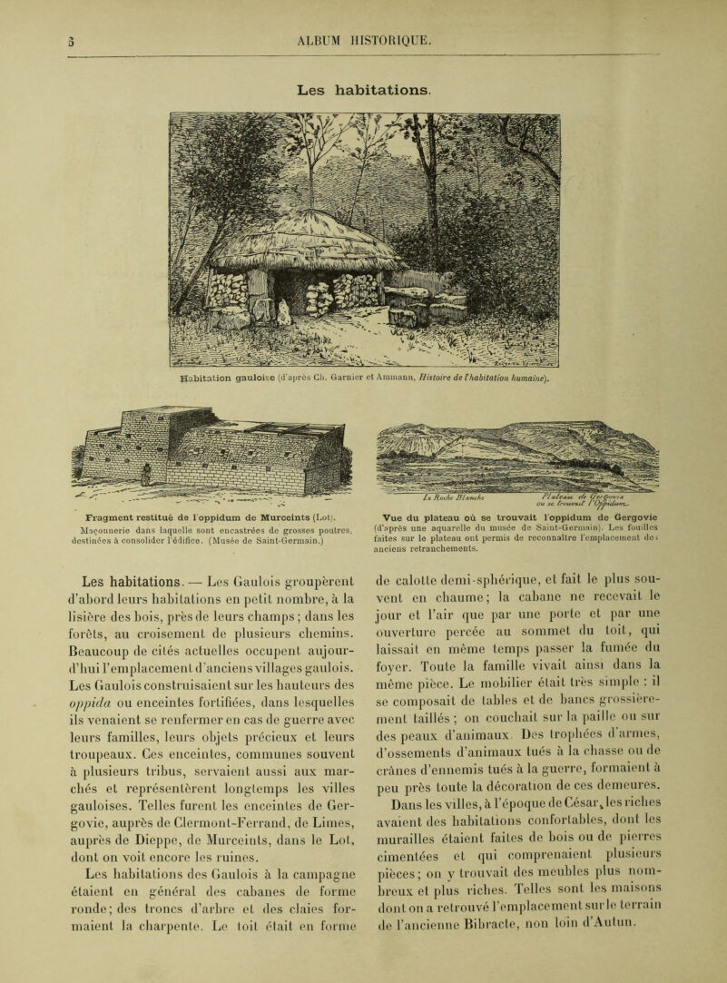 Les habitations. Habitation gauloise (d'après Ch. Garnier et Ammann, Histoire de T habitation humaine). Fragment restitué da 1 oppidum de Murceints (Loti. Maçonnerie dans laquelle sont encastrées de grosses poutres, destinées il consolider l'édifice. (Musée de Saint-Germain.) Les habitations. — Les Gaulois groupèrent d’abord leurs habitations en petit nombre, à la lisière des bois, près de leurs champs ; dans les forêts, au croisement de plusieurs chemins. Beaucoup de cités actuelles occupent aujour- d’hui l’emplacement d’anciens villages gaulois. Les Gaulois construisaient sur les hauteurs des oppida ou enceintes fortifiées, dans lesquelles ils venaient se renfermer en cas de guerre avec leurs familles, leurs objets précieux et leurs troupeaux. Ces enceintes, communes souvent à plusieurs tribus, servaient aussi aux mar- chés et représentèrent longtemps les villes gauloises. Telles furent les cnceinLes de Ger- govie, auprès de Clermont-Ferrand, de Limes, auprès de Dieppe, de Murceints, dans le Lot, dont on voit encore les ruines. Les habitations des Gaulois à la campagne étaient en général des cabanes de forme ronde; des troncs d’arbre et des claies for- maient la charpente. Le toit était en forme Vue du plateau où se trouvait l'oppidum de Gergovie (d’après une aquarelle du musée de Saint-Germain). Les fouilles faites sur le plateau ont permis de reconnaître l'emplacement dos anciens retranchements. de calotte demi-spliérique, et fait le plus sou- vent en chaume; la cabane ne recevait le jour et l’air que par une porte et par une ouverture percée au sommet du toit, qui laissait en même temps passer la fumée du foyer. Toute la famille vivait ainsi dans la même pièce. Le mobilier était très simple : il se composait de tables et de bancs grossière- ment taillés ; on couchait sur la paille ou sur des peaux d’animaux Des trophées d armes, d’ossements d’animaux tués à la chasse ou de crânes d’ennemis tués à la guerre, formaient à peu près toute la décoration de ces demeures. Dans les villes, à l’époque de César Jes riches avaient des habitations confortables, dont les murailles étaient faites de bois ou de pierres cimentées et qui comprenaient plusieurs pièces; on y trouvait des meubles plus nom- breux et plus riches. Telles sont les maisons dont on a retrouvé l’emplacement sur le terrain de l’ancienne Bibracte, non loin d Autun.