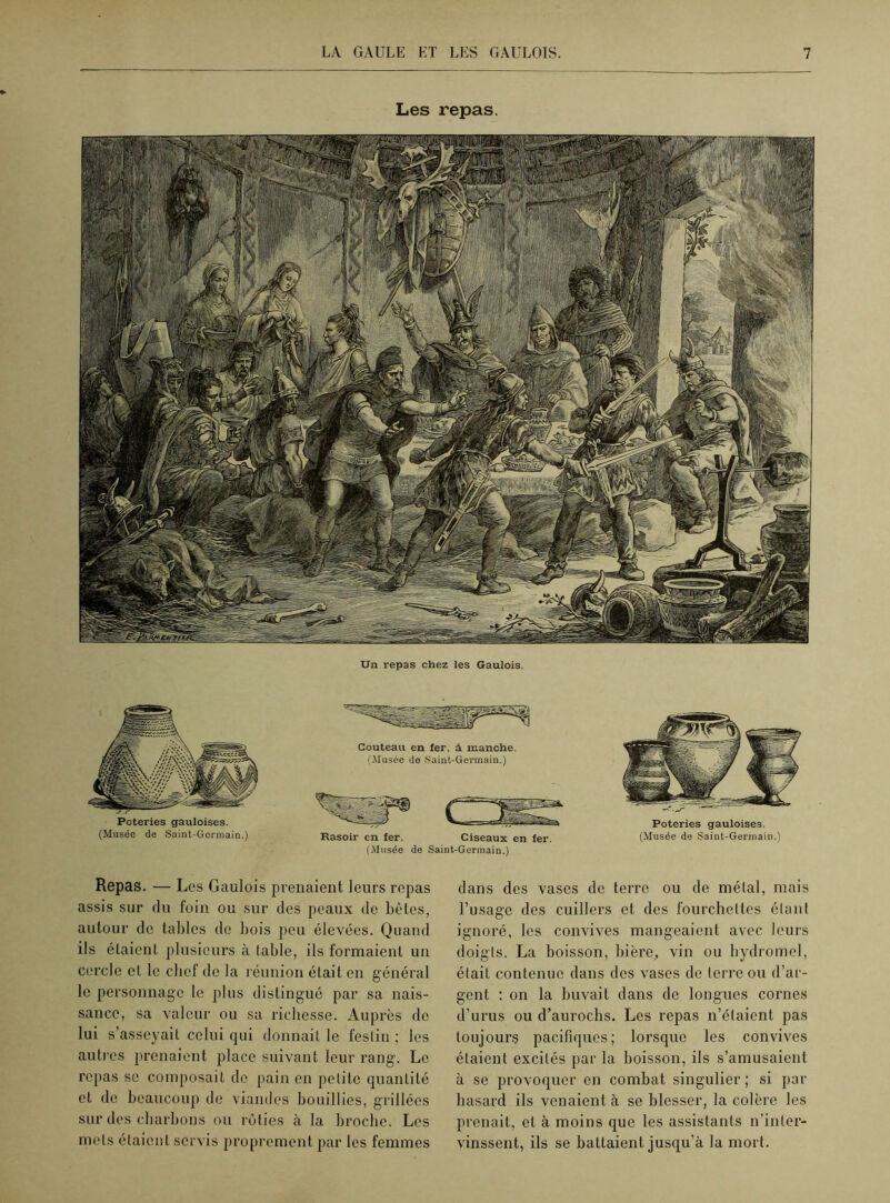 Un repas chez les Gaulois. Poteries gauloises. (Musée de Saint-Germain.) Couteau en fer, à manche. (.Musée de Saint-Germain.) Rasoir en fer. Ciseaux en fer. (Musée de Saint-Germain.) Poteries gauloises. (Musée de Saint-Germain.) Repas. — Les Gaulois prenaient leurs repas assis sur du foin ou sur des peaux de bêtes, autour de tables de bois peu élevées. Quand ils étaient plusieurs à table, ils formaient un cercle et le chef de la réunion était en général le personnage le plus distingué par sa nais- sance, sa valeur ou sa richesse. Auprès de lui s’asseyait celui qui donnait le festin ; les autres prenaient place suivant leur rang. Le repas se composait de pain en petite quantité et de beaucoup de viandes bouillies, grillées sur des charbons ou rôties à la broche. Les mets étaient servis proprement par les femmes dans des vases de terre ou de métal, mais l’usage des cuillers et des fourchettes étant ignoré, les convives mangeaient avec leurs doigts. La boisson, bière,, vin ou hydromel, était contenue dans des vases de terre ou d’ar- gent : on la buvait dans de longues cornes d’urus ou d’aurochs. Les repas n’étaient pas toujours pacifiques; lorsque les convives étaient excités par la boisson, ils s’amusaient à se provoquer en combat singulier ; si par hasard ils venaient à se blesser, la colère les prenait, et à moins que les assistants n’inter- vinssent, ils se battaient jusqu’à la mort.