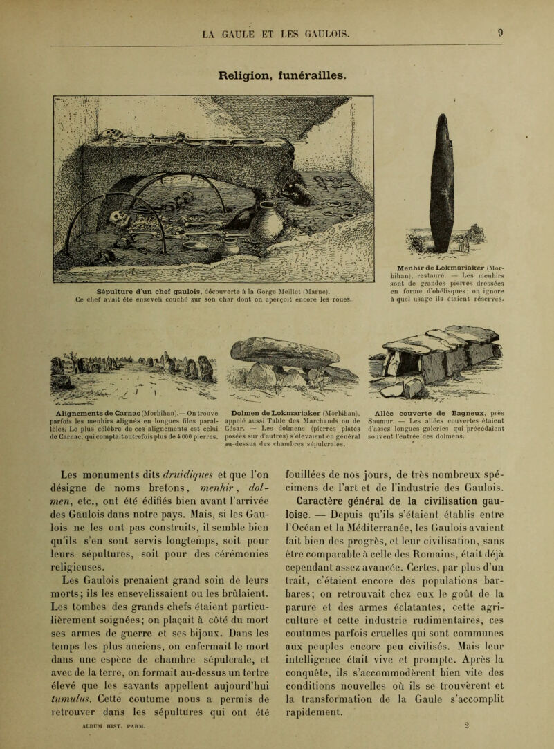 Religion, funérailles. Sépulture d'un chef gaulois, découverte à la Gorge Meillet (Marne). Ce chef avait été enseveli couché sur son char dont on aperçoit encore les roues. Menhir de Lokmariaker (Mor- bihan), restauré. — Les menhirs sont de grandes pierres dressées en forme d'obélisques ; on ignore à quel usage ils étaient réservés. Alignements de Carnac (Morbihan).— On trouve parfois les menhirs alignés en longues files paral- lèles. Le plus célèbre de ces alignements est celui de Carnac, qui comptaitautrefois plus de 4 000 pierres. Dolmen de Lokmariaker (Morbihan), appelé aussi Table des Marchands ou de César. — Les dolmens (pierres plates posées sur d’autres) s'élevaient en général au-dessus des chambres sépulcrales. Allée couverte de Bagneux, près Saumur. — Les allées couvertes étaient d'assez longues galeries qui précédaient souvent l’entrée des dolmens. Les monuments dits druidiques et que l’on désigne de noms bretons, menhir, dol- men, etc., ont été édifiés bien avant l’arrivée des Gaulois dans notre pays. Mais, si les Gau- lois ne les ont pas construits, il semble bien qu’ils s’en sont servis longtemps, soit pour leurs sépultures, soit pour des cérémonies religieuses. Les Gaulois prenaient grand soin de leurs morts; ils les ensevelissaient ou les brûlaient. Les tombes des grands chefs étaient particu- liérement soignées; on plaçait à côté du mort ses armes de guerre et ses bijoux. Dans les temps les plus anciens, on enfermait le mort dans une espèce de chambre sépulcrale, et avec de la terre, on formait au-dessus un tertre élevé que les savants appellent aujourd’hui tumulus. Cette coutume nous a permis de retrouver dans les sépultures qui ont été fouillées de nos jours, de très nombreux spé- cimens de l’art et de l’industrie des Gaulois. Caractère général de la civilisation gau- loise. — Depuis qu’ils s’étaient établis entre l’Océan et la Méditerranée, les Gaulois avaient fait bien des progrès, et leur civilisation, sans être comparable à celle des Romains, était déjà cependant assez avancée. Certes, par plus d’un trait, c’étaient encore des populations bar- bares; on retrouvait chez eux le goût de la parure et des armes éclatantes, cette agri- culture et cette industrie rudimentaires, ces coutumes parfois cruelles qui sont communes aux peuples encore peu civilisés. Mais leur intelligence était vive et prompte. Après la conquête, ils s’accommodèrent bien vite des conditions nouvelles où ils se trouvèrent et la transformation de la Gaule s’accomplit rapidement. ALBUM HIST. PARM.