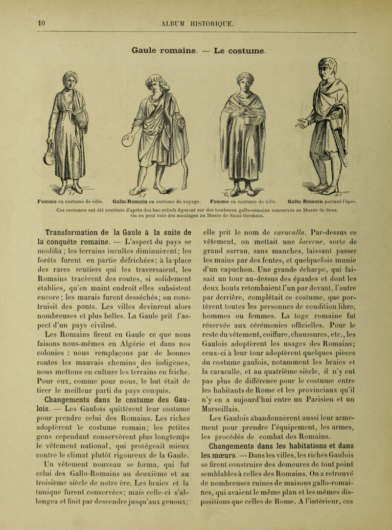 Gaule romaine. — Le costume. Femme en costume de ville. Gallo-Romain en costume de voyage. Femme en costume do ville. Gallo-Romain portant l'épée. Ces costumes ont été restitués d’après des bas-reliefs figurant sur des tombeaux gallo-romains conservés au Musée de Sens. On en peut voir des moulages au Musée de Saint-Germain. Transformation de la Gaule à la suite de la conquête romaine. — L’aspect du pays se modifia; les terrains incultes diminuèrent; les forêts furent en partie défrichées; à la-place des rares sentiers qui les traversaient, les Romains tracèrent des routes, si solidement établies, qu’en maint endroit elles subsistent encore ; les marais furent desséchés ; on cons- truisit des ponts. Les villes devinrent alors nombreuses et plus belles. La Gaule prit l’as- pect d’un pays civilisé. Les Romains firent en Gaule ce que nous faisons nous-mêmes en Algérie et dans nos colonies : nous remplaçons par de bonnes routes les mauvais chemins des indigènes, nous mettons en culture les terrains en friche. Pour eux, comme pour nous, le but était de tirer le meilleur parti du pays conquis. Changements dans le costume des Gau- lois. — Les Gaulois quittèrent leur costume pour prendre celui des Romains. Les riches adoptèrent le costume romain; les petites gens cependant conservèrent plus longtemps le vêtement national, qui protégeait mieux contre le climat plutôt rigoureux de la Gaule. Un vêtement nouveau se forma, qui fut celui des Gallo-Romains au deuxième et au troisième siècle de notre ère. Les braies et la tunique furent conservées; mais celle-ci s’al- longea et finit par descendre jusqu’aux genoux; elle prit le nom de caracalla. Par-dessus ce vêtement, on mettait une lacerne, sorte de grand sarrau, sans manches, laissant passer les mains par des fentes, et quelquefois munie d’un capuchon. Une grande écharpe, qui fai- sait un tour au-dessus des épaules et dont les deux bouts retombaient l'un par devant, l’autre par derrière, complétait ce costume, que por- tèrent toutes les personnes de condition libre, hommes ou femmes. La toge romaine fut réservée aux cérémonies officielles. Pour le reste du vêtement, coiffure, chaussures, etc., les Gaulois adoptèrent les usages des Romains; ceux-ci à leur tour adoptèrent quelques pièces du costume gaulois, notamment les braies et la caracalle, et au quatrième siècle, il n’y eut pas plus de différence pour le costume entre les habitants de Rome et les provinciaux qu’il n’y en a aujourd’hui entre un Parisien et un Marseillais. Les Gaulois abandonnèrent aussi leur arme- ment pour prendre l’équipement, les armes, les procédés de combat des Romains. Changements dans les habitations et dans les mœurs. — Dansles villes, les riches Gaulois se firent construire des demeures de tout point semblables à celles des Romains. On a retrouvé de nombreuses ruines de maisons gallo-romai- nes, qui avaient le même plan et les mêmes dis- positions que celles de Rome. A l’intérieur, ces