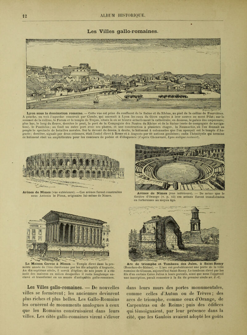 Les Villes gallo-romaines. Lyon sous la domination romaine. — Cette vue est prise du confluent de la Saône et du Rhône, au pied de la colline de Fourvières. A gauche, on voit l'aqueduc construit par Claude, qui amenait à Lyon les eaux du Giers captées à leur source au mont Pilât; sur le sommet de la colline, le Forum et le temple de Trajan, situés là où se trouve actuellement la cathédrale; en dessous, le palais dos empereurs; plus bas, le long du fleuve, derrière le pont, lo port de la Compagnie des Nautes du Rhône et de la Saône (sorte de compagnie de naviga- tion), le Panthéon; au fond un autre port avec ses phares, et une construction à plusieurs étages, la Naumachie, oii l'on donnait au peuple le spectacle do batailles navales. Sur le devant du dessin, à droite, le bâtiment à colonnades que l’on aperçoit est le temple d'Au- guste; derrière, signalé par deux colonnes, était l'autel élevé à Rome ot à Auguste par 60 nations gauloises; enfin l'héniiôycle qui termine ce bâtiment était un amphithéâtre pour les concours de poésie et d’éloquenco (d’après Clienavard, Lyon antique restauré). Arènes de Nîmes (vue extérieure). — Ces arènes furent construites sous Antonin le Pieux, originaire lui-même de Nimes. Arènes de Nimes (vue intérieure). — De même que le théâtre d'Orange (v. p. 13) ces arènes furent transformées en forteresses au moyen âge. La Maison Carrée à Nîmes. — Temple élevé dans la pre- mière année de l'ère chrétienne par les fils adoptifs d'Auguste. Au dix-septième siècle, il servit d’église; de nos jours il a été isolé des maisons au milieu desquelles il resta longtemps en- clavé et transformé en un musée d'antiquités gallo-romaines. Arc de triomphe et Tombeau des Jules, à Saint-Remy (Bouches-du-Rhône). — 1,'arc est probablement une porte de la ville romaine de Glanum, aujourd'hui Saint-Remy. Lo tombeau élevé par les fils d'un certain Caïus Julius à leurs parents, ainsi que nous l’apprend une inscription, parait remonter à la fin du premier siècle av. J.-C. Les Villes gallo-romaines. — Do nouvelles villes se formèrent; les anciennes devinrent plus riches et plus belles. Les Gallo-Romains les ornèrent de monuments analogues à ceux que les Romains construisaient dans leurs villes. Les cités gallo-romaines virent s’élever dans leurs murs des portes monumentales, comme celles d’Autun ou de Trêves ; des arcs de triomphe, comme ceux d’Orange, de Carpenlras ou de Reims ; puis des édifices qui témoignaient, par leur présence dans la cité, que les Gaulois avaient adopté les goùls