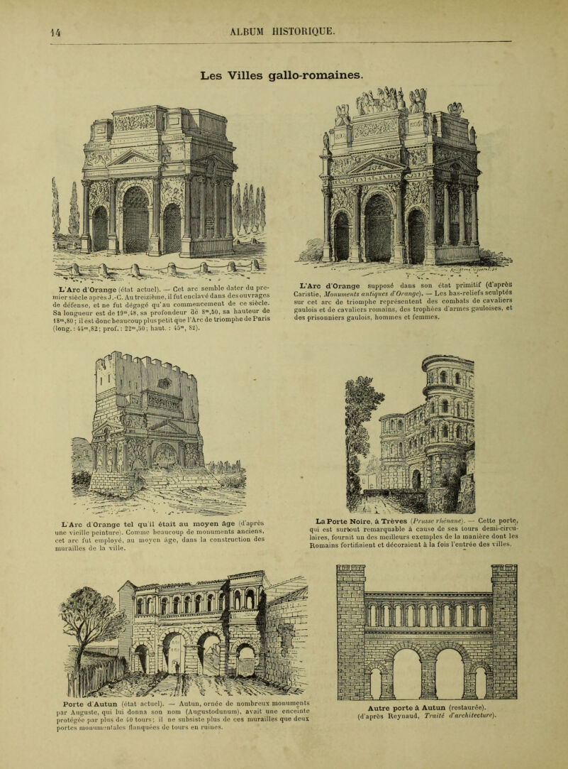 Les Villes gallo-romaines. L'Arc d'Orange (état actuel). — Cet arc semble dater du pre- mier siècle après J.-C. Au treizième, il fut enclavé dans des ouvrages de défense, et ne fut dégagé qu’au commencement de ce siècle. Sa longueur est de 19m,48, sa profondeur clé 8m,50, sa hauteur de 18™,80 ; il est donc beaucoup plus petit que l’Arc de triomphe de Paris (long. : 41™,82; prof. : 22™,50 ; haut. : 4om, 82). L’Arc d’Orange supposé dans son état primitif (d’après Caristie, Monuments antiques d'Orange). — Les bas-reliefs sculptés sur cet arc de triomphe représentent des combats de cavaliers gaulois et de cavaliers romains, des trophées d'armes gauloises, et des prisonniers gaulois, hommes et femmes. L Arc d Orange tel qu il était au moyen âge (d'après une vieille peinture). Comme beaucoup de monuments anciens, cet arc fut employé, au moyen âge, dans la construction des murailles de la ville. LaPorte Noire, à Trêves (Prusse rhénane). — Cette porte, qui est surtout remarquable à cause de ses tours demi-circu- laires, fournit un des meilleurs exemples de la manière dont les Romains fortifiaient et décoraient à la fois l’entrée des villes. Porte d’Autun (état actuel). — Autun, ornée de nombreux monuments par Auguste, qui lui donna son nom (Augustodunum), avait une enceinte protégée par plus de 40 tours; il ne subsiste plus do ces murailles que deux portes monumentales flanquées de tours en ruines. Autre porte à Autun (restaurée), (d’après Reynaud, Traité d'architecture).