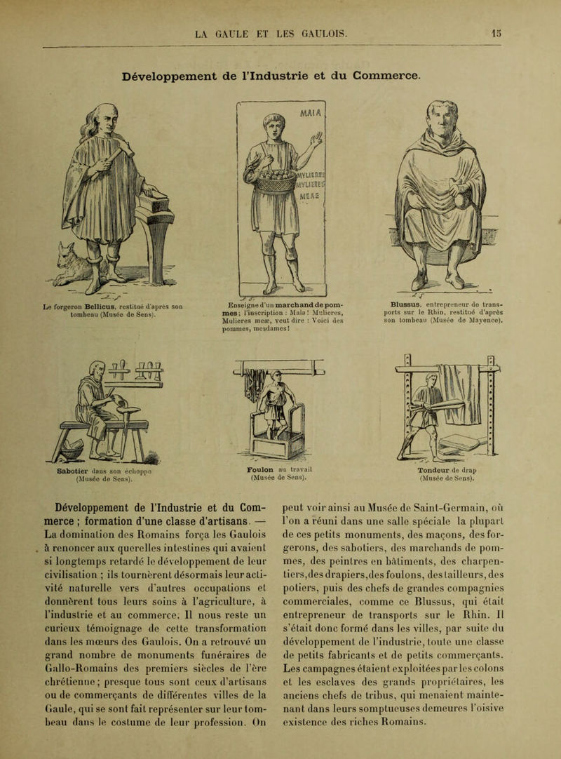 Développement de l’Industrie et du Commerce. Le forgeron Bellicus, restitué d'après son tombeau (Musée do Sens). Enseigne d’un marchand de pom- mes; l’inscription: Mala ! Mulieres, Mulieres raeæ, veut dire : Voici des pommes, mesdames ! ^ f Blussus, entrepreneur de trans- ports sur le Rhin, restitué d’après son tombeau (Musée de Mayence). Sabotier dans son échoppe (Musée de Sens). E Foulon au travail (Musée de Sens). Tondeur de drap (Musée de Sens). Développement de l’Industrie et du Com- merce ; formation d’une classe d’artisans. — La domination dos Romains força les Gaulois à renoncer aux querelles intestines qui avaient si longtemps retardé le développement de leur civilisation ; ils tournèrent désormais leuracli- vité naturelle vers d’autres occupations et donnèrent tous leurs soins à l’agriculture, à l’industrie et au commerce. Il nous reste un curieux témoignage de celte transformation dans les mœurs des Gaulois. On a retrouvé un grand nombre de monuments funéraires de Gallo-Romains des premiers siècles de l’ère chrétienne; presque tous sont ceux d’artisans ou de commerçants de différentes villes de la Gaule, qui se sont fait représenter sur leur tom- beau dans le costume de leur profession. On peut voir ainsi au Musée de Saint-Germain, où l’on a réuni dans une salle spéciale la plupart de ces petits monuments, des maçons, des for- gerons, des sabotiers, des marchands de pom- mes, des peintres en bâtiments, des charpen- tiers,des drapiers,des foulons, des tailleurs, des potiers, puis des chefs de grandes compagnies commerciales, comme ce Blussus, qui était entrepreneur de transports sur le Rhin. Il s’était donc formé dans les villes, par suite du développement de l’industrie, toute une classe de petits fabricants et de petits commerçants. Les campagnes étaient exploitées par les colons et les esclaves des grands propriétaires, les anciens chefs de tribus, qui menaient mainte- nant dans leurs somptueuses demeures l’oisive existence des riches Romains.