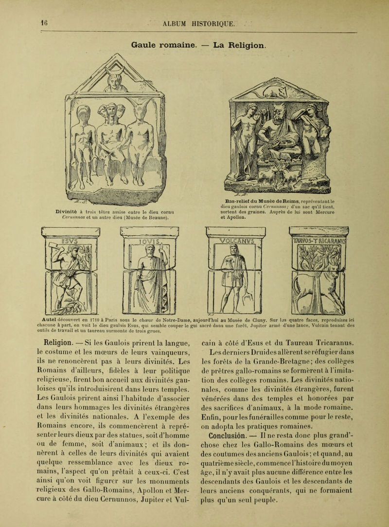Gaule romaine. Divinité à trois têtes assise entre le dieu cornu Cernunnos et un autre dieu (Musée de Beaune). — La Religion. Bas-relief du Musée de Reims, représentant le dieu gaulois cornu Cernunnos; d'un sac qu’il tient, sortent des graines. Auprès de lui sont Mercure et Apollon. Autel découvert en 1710 à Paris sous le chœur de Notre-Dame, aujourd’hui au Musée de Cluny. Sur las quatre faces, reproduites ici chacune à part, on voit le dieu gaulois Esus, qui semble couper le gui sacré dans une forêt, Jupiter armé d’une lance, Vulcain tenant des outils de travail et un taureau surmonté de trois grues. Religion. —Si les Gaulois prirent la langue, le costume et les mœurs de leurs vainqueurs, ils ne renoncèrent pas à leurs divinités. Les Romains d’ailleurs, fidèles à leur politique religieuse, firent bon accueil aux divinités gau- loises qu’ils introduisirent dans leurs temples. Les Gaulois prirent ainsi l’habitude d’associer dans leurs hommages les divinités étrangères et les divinités nationales. A l’exemple des Romains encore, ils commencèrent à repré- senter leurs dieux par des statues, soit d’homme ou de femme, soit d’animaux ; et ils don- nèrent à celles de leurs divinités qui avaient quelque ressemblance avec les dieux ro- mains, l’aspect qu’on prêtait à ceux-ci. G’est ainsi qu on voit figurer sur les monuments religieux des Gallo-Romains, Apollon et Mer- cure à côté du dieu Cernunnos, Jupiter et Vul- cain à côté d’Esus et du Taureau Tricaranus. Les derniers Druides allèrent se réfugier dans les forêts de la Grande-Bretagne; des collèges de prêtres gallo-romains se formèrent à l'imita- tion des collèges romains. Les divinités natio- nales, comme les divinités étrangères, furent vénérées dans des temples et honorées par des sacrifices d’animaux, à la mode romaine. Enfin, pour les funérailles comme pour le reste, on adopta les pratiques romaines. Conclusion. — Il ne resta donc plus grand’- chose chez les Gallo-Romains des mœurs et des coutumes des anciens Gaulois; et quand, au quatrième siècle, commence l’histoire du moyen âge, il n’y avait plus aucune différence entre les descendants des Gaulois et les descendants de leurs anciens conquérants, qui ne formaient plus qu’un seul peuple.