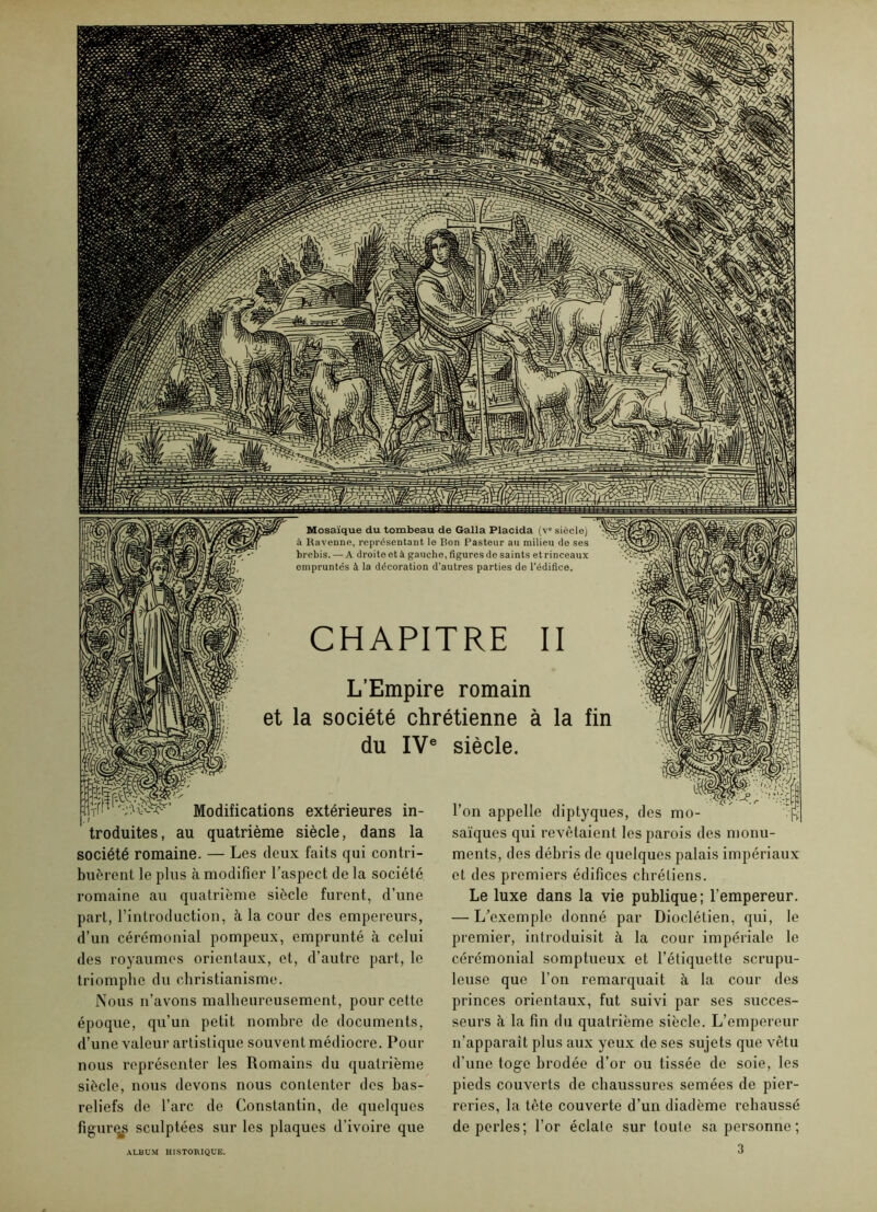 Mosaïque du tombeau de Galla Placida (v“ siècle) à Ravenne, représentant le Bon Pasteur au milieu de ses brebis. — A droite et à gauche, figures de saints et rinceaux empruntés à la décoration d’autres parties de l’édifice. CHAPITRE II L’Empire romain et la société chrétienne à la fin du IVe siècle. Modifications extérieures in- . / troduites, au quatrième siècle, dans la société romaine. — Les deux faits qui contri- buèrent le plus à modifier l’aspect de la société romaine au quatrième siècle furent, d’une part, l’introduction, à la cour des empereurs, d’un cérémonial pompeux, emprunté à celui des royaumes orientaux, et, d’autre part, le triomphe du christianisme. Nous n’avons malheureusement, pour cette époque, qu’un petit nombre de documents, d’une valeur artistique souvent médiocre. Pour nous représenter les Romains du quatrième siècle, nous devons nous contenter des bas- reliefs de l’arc de Constantin, de quelques figures sculptées sur les plaques d’ivoire que l’on appelle diptyques, des mo- saïques qui revêtaient les parois des monu- ments, des débris de quelques palais impériaux et des premiers édifices chrétiens. Le luxe dans la vie publique; l’empereur. — L’exemple donné par Dioclétien, qui, le premier, introduisit à la cour impériale le cérémonial somptueux et l’étiquette scrupu- leuse que l’on remarquait à la cour des princes orientaux, fut suivi par ses succes- seurs à la fin du quatrième siècle. L’empereur n’apparaît plus aux yeux de ses sujets que vêtu d’une toge brodée d’or ou tissée de soie, les pieds couverts de chaussures semées de pier- reries, la tête couverte d’un diadème rehaussé de perles; l’or éclate sur toute sa personne; 3 ALBUM HISTORIQUE.