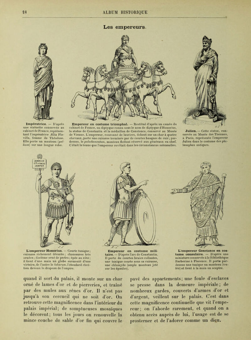 Les empereurs. Impératrice. — D'après une statuette conservée au cabinet de France, représen- tant l'impératrice Ælia Fla- villa, femme de Théodose. Elle porte un manteau (pal- lium) sur une longue robe. Empereur en costume triomphal. — Restitué d'après un camée du cabinet de France, un diptyquo connu sous le nom de diptyque d'Honorius, la statue de Constantin et le médaillon de Constance, conservé au Musée de Vienne. L'empereur, couronné de lauriers, debout sur un char à quatre chevaux, porte une cuirasse terminée par de courtes basques de cuir; par- dessus, le paludamentum, manteau flottant réservé aux généraux en chef. C'était la tenue que l’empereur revêtait dans les circonstances solennelles. Julien. — Cette statue, con- servée au Musée des Thermes, à Paris, représente l'empereur Julien dans le costume des phi- losophes antiques. L'empereur Honorius. — Courte tunique ; cuirasse richement décorée ; chaussures très ornées ; diadème orné de perles ; épée au côté ; il tient d une main un globo surmonté d’une victoire, de l’autre le labarum, l'étendard chré- tien devenu le drapeau de l'empire. L'empereur Constance en cos- tume consulaire. — D'après une miniature conservée à la Bibliothèque Barberine à Florence. Il porte par- dessus une tunique un manteau (tra- hie) et tient à la main un sceptre. Empereur en costume mili- taire.— D’après l’arc de Constantin. Il porte de courtes braies collantes, une tunique courte sous sa cuirasse, une chlamyde (ample manteau jeté sur les épaules). quand il sort du palais, il monte sur un char orné de lames d'or et de pierreries, et traîné par des mules aux rênes d’or. Il n’est pas jusqu’à son cercueil qui ne soit d’or. On retrouve cette magnificence dans l’intérieur du palais impérial; de somptueuses mosaïques le décorent; tous les jours on renouvelle la mince couche de sable d’or fin qui couvre le pavé des appartements; une foule d’esclaves se presse dans la demeure impériale ; de nombreux gardes, couverts d’armes d’or et d’argent, veillent sur le palais. C’est dans cette magnificence continuelle que vit l’empe- reur; on l’aborde rarement, et quand on a obtenu accès auprès de lui, l’usage est de se prosterner et de l’adorer comme un dieu.