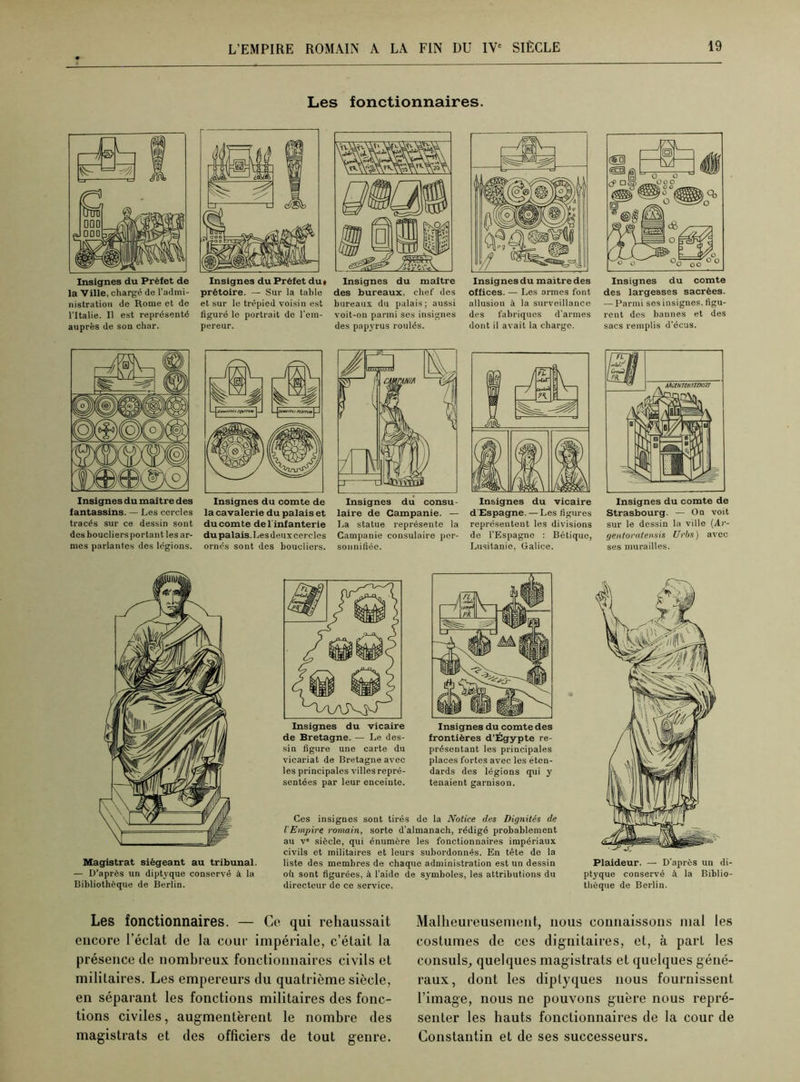 Les fonctionnaires. la Ville, chargé de l’admi- nistration de Rome et de l’Italie. Il est représenté auprès de son char. prétoire. — Sur la table et sur le trépied voisin est figuré le portrait de l'em- pereur. Insignes du maître des bureaux, chef des bureaux du palais; aussi voit-on parmi ses insignes des papyrus roulés. Insignes du maitre des offices. — Les armes font allusion à la surveillance des fabriques d’armes dont il avait la charge. Insignes du comte des largesses sacrées. — Parmi ses insignes, figu- rent des bannes et des sacs remplis d’écus. Insignes du maître des fantassins. — Les cercles tracés sur ce dessin sont des boucliers portant les ar- mes parlantes des légions. la cavalerie du palais et du comte de l'infanterie du palais. Les deux cercles ornés sont des boucliers. laire de Campanie. — La statue représente la Campanie consulaire per- sonnifiée. Insignes du vicaire d Espagne. — Les figures représentent les divisions de l’Espagne : Bétiquo, Lusitanie, Galice. Insignes du comte de Strasbourg. — On voit sur le dessin la ville {Ar- gentoratensis Urbs) avec ses murailles. Magistrat siégeant au tribunal. — D’après un diptyque conservé à la Bibliothèque de Berlin. de Bretagne. — Le des- sin figure une carte du vicariat de Bretagne avec les principales villes repré- sentées par leur enceinte. Insignes du comte des frontières d’Égypte re- présentant les principales places fortes avec les éten- dards des légions qui y tenaient garnison. Ces insignes sont tirés de la Notice des Dignités de l'Empire romain, sorte d’almanach, rédigé probablement au v° siècle, qui énumère les fonctionnaires impériaux civils et militaires et leurs subordonnés. En tête de la liste des membres de chaque administration est un dessin où sont figurées, à l’aide de symboles, les attributions du directeur de ce service. Plaideur. — D’après un di- ptyque conservé à la Biblio- thèque de Berlin. Les fonctionnaires. — Co qui rehaussait encore l'éclat de la cour impériale, c’était la présence de nombreux fonctionnaires civils et militaires. Les empereurs du quatrième siècle, en séparant les fonctions militaires des fonc- tions civiles, augmentèrent le nombre des magistrats et des officiers de tout genre. Malheureusement, nous connaissons mal les costumes de ces dignitaires, et, à part les consuls, quelques magistrats et quelques géné- raux, dont les diptyques nous fournissent l’image, nous ne pouvons guère nous repré- senter les hauts fonctionnaires de la cour de Constantin et de ses successeurs.