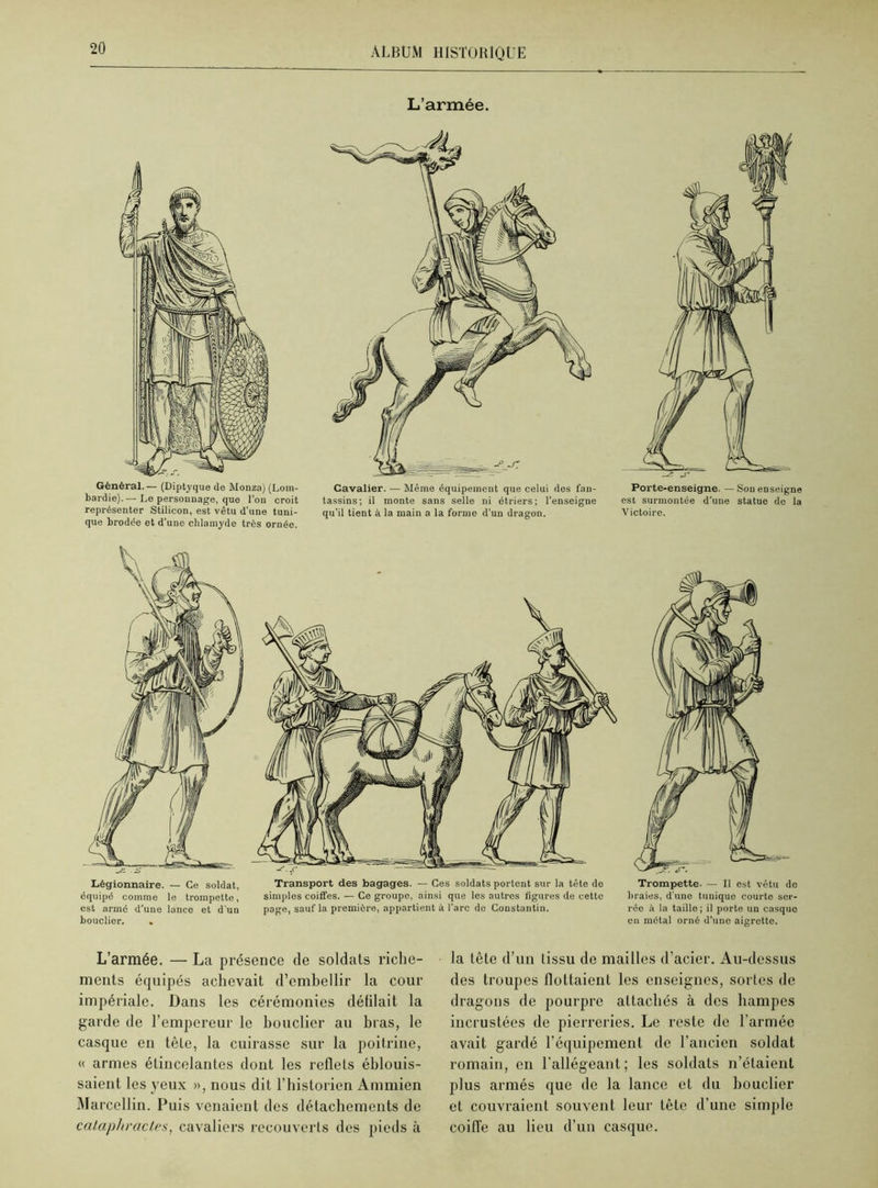 L’armée. Général.— (Dipt3'que de Monza) (Lom- bardie). — Le personnage, que l'on croit représenter Stilicon, est vêtu d’une tuni- que brodée et d’une chlamyde très ornée. Cavalier. — Même équipement que celui des fan- tassins; il monte sans selle ni étriers; l'enseigne qu’il tient à la main a la forme d’un dragon. Porte-enseigne. — Sou enseigne est surmontée d'une statue de la Victoire. Légionnaire. — Ce soldat, équipé comme le trompette, est armé d’une lance et d'un bouclier. . Transport des bagages. — Ces soldats portent sur la tête de simples coiffes. — Ce groupe, ainsi que les autres figures de cette page, sauf la première, appartient à l’arc de Constantin. Trompette. — Il est vêtu de braies, d'une tunique courto ser- rée à la taille ; il porte un casque en métal orné d’une aigrette. L’armée. — La présence de soldats riche- ments équipés achevait d’embellir la cour impériale. Dans les cérémonies délilait la garde de l’empereur le bouclier au bras, le casque en tête, la cuirasse sur la poitrine, « armes étincelantes dont les reflets éblouis- saient les yeux », nous dit l’historien Ammien Marcellin. Puis venaient des détachements de calaphractes, cavaliers recouverts des pieds à la tète d’un tissu de mailles d’acier. Au-dessus des troupes flottaient les enseignes, sortes de dragons de pourpre attachés à des hampes incrustées de pierreries. Le reste de l’armée avait gardé l’équipement de l’ancien soldat romain, en l'allégeant; les soldats n’étaient plus armés que de la lance et du bouclier et couvraient souvent leur tête d’une simple coiffe au lieu d’un casque.