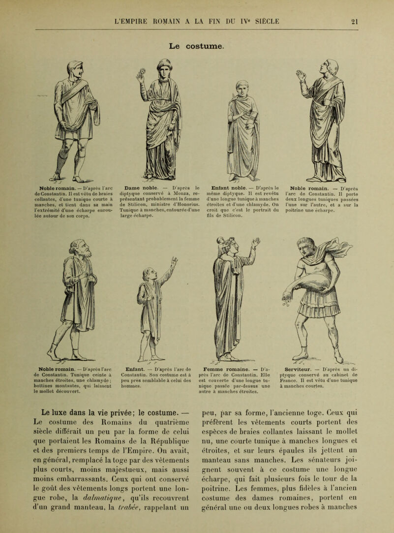 Noble romain. — D'après l'arc de Constantin. Il est vêtu de braies collantes, d'une tunique courte à manches, et tient dans sa main l'extrémité d'une écharpe enrou- lée autour de son corps. Noble romain. — D'après l'arc do Constantin. Tunique ceinte à manches étroites, une chlamyde; bottines montantes, qui laissent le mollet découvert. Le costume. Dame noble. — D'après le diptyque conservé à Monza, re- présentant probablement la femme de Stilicon, ministre d'Honorius. Tunique à manches, entourée d’une large écharpe. Enfant noble. — D’après le même diptyque. Il est revêtu d'une longue tunique manches étroites et d'une chlamyde. On croit que c’est le portrait du fils de Stilicon. Noble romain. — D'après l’arc de Constantin. Il porte deux longues tuniques passées l’une sur l’autre, et a sur la poitrine une écharpe. Enfant. — D’après l’arc de Constantin. Son costume est à peu près semblable à celui des hommes. Femme romaine. — D’a- près l’arc de Constantin. Elle est couverte d'une longue tu- nique passée par-dessus une autre à manches étroites. Serviteur. — D’après un di- ptyque conservé au cabinet de France. Il est vêtu d’une tunique à manches courtes. Le luxe dans la vie privée; le costume. — Le costume des Romains du quatrième siècle différait un peu par la forme de celui que portaient les Romains de la République et des premiers temps de l’Empire. On avait, en général, remplacé la toge par des vêtements plus courts, moins majestueux, mais aussi moins embarrassants. Ceux qui ont conservé le goût des vêtements longs portent une lon- gue robe, la dalmatique, qu’ils recouvrent d’un grand manteau, la Irabée, rappelant un peu, par sa forme, l’ancienne toge. Ceux qui préfèrent les vêtements courts portent des espèces de braies collantes laissant le mollet nu, une courte tunique à manches longues et étroites, et sur leurs épaules ils jettent un manteau sans manches. Les sénateurs joi- gnent souvent à ce costume une longue écharpe, qui fait plusieurs fois le tour de la poitrine. Les femmes, plus fidèles à l’ancien costume des dames romaines, portent en général une ou deux longues robes à manches