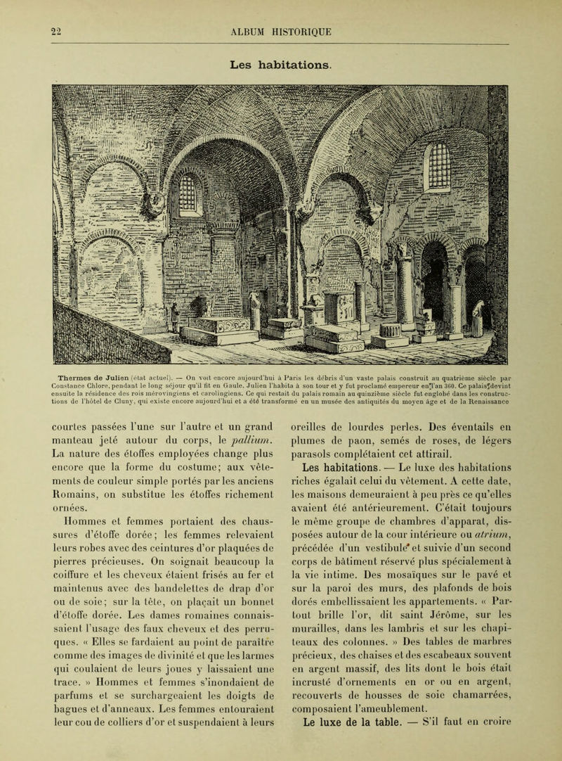 Les habitations. Thermes de Julien (état actuel). — On voit encore aujourd'hui à Paris les débris d’un vaste palais construit au quatrième siècle par Constance Chlore,pendant le long séjour qu’il fit eu Gaule. Julien l’habita à son tour et y fut proclamé empereur en'l’an 360. Ce palaisïdevint ensuite la résidence des rois mérovingiens et carolingiens. Ce qui restait du palais romain au quinzième siècle fut englobé dans les construc- tions de l’hôtel de Cluny, qui existe encore aujourd'hui et a été transformé en un musée des antiquités du moyen âge et de la Renaissance courtes passées l’une sur l’autre et un grand manteau jeté autour du corps, le 'pallium. La nature des étoffes employées change plus encore que la forme du costume; aux vêle- ments de couleur simple portés parles anciens Romains, on substitue les étoffes richement ornées. Hommes et femmes portaient des chaus- sures d’étoffe dorée ; les femmes relevaient leurs robes avec des ceintures d’or plaquées de pierres précieuses. On soignait beaucoup la coiffure et les cheveux étaient frisés au fer et maintenus avec des bandelettes de drap d’or ou de soie; sur la tête, on plaçait un bonnet d’étoffe dorée. Les dames romaines connais- saient l’usage des faux cheveux et des perru- ques. « Elles se fardaient au point de paraître comme des images de divinité et que les larmes qui coulaient de leurs joues y laissaient une trace. » Hommes et femmes s’inondaient de parfums et se surchargeaient les doigts de bagues et d’anneaux. Les femmes entouraient leur cou de colliers d’or et suspendaient à leurs oreilles de lourdes perles. Des éventails en plumes de paon, semés de roses, de légers parasols complétaient cet attirail. Les habitations. — Le luxe des habitations riches égalait celui du vêtement. A cette date, les maisons demeuraient à peu près ce qu’elles avaient été antérieurement. C’était toujours le même groupe de chambres d’apparat, dis- posées autour de la cour intérieure ou atrium, précédée d’un vestibule* et suivie d’un second corps de bâtiment réservé plus spécialement à la vie intime. Des mosaïques sur le pavé et sur la paroi des murs, des plafonds de bois dorés embellissaient les appartements. « Par- tout brille l’or, dit saint Jérôme, sur les murailles, dans les lambris et sur les chapi- teaux des colonnes. » Des tables de marbres précieux, des chaises et des escabeaux souvent en argent massif, des lits dont le bois était incrusté d’ornements en or ou en argent, recouverts de housses de soie chamarrées, composaient l’ameublement. Le luxe de la table. — S’il faut en croire
